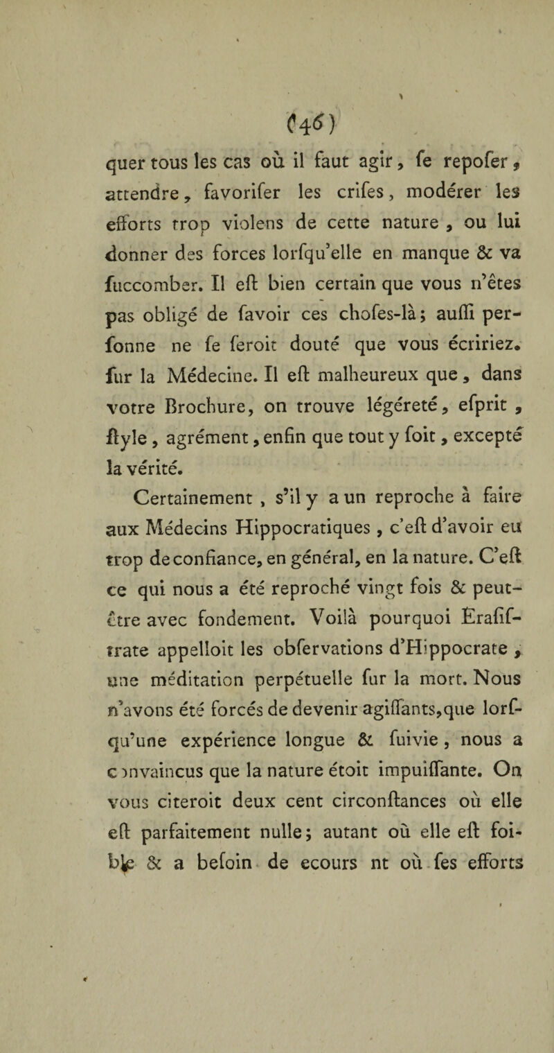 Ï4«> quer tous les cas où il faut agir, fe repofer f attendre, favorifer les crifes, modérer les efforts trop violens de cette nature , ou lui donner des forces lorfqu’elle en manque & va fuccomber. Il eft bien certain que vous n’êtes pas obligé de favoir ces chofes-là; aufli per- fonne ne fe feroit douté que vous écririez, fur la Médecine. Il eft malheureux que, dans votre Brochure, on trouve légéreté, efprit , ftyle , agrément, enfin que tout y foit, excepté la vérité. Certainement , s’il y a un reproche à faire aux Médecins Hippocratiques, c’eft d'avoir eu trop de confiance, en général, en la nature. C'eft ce qui nous a été reproché vingt fois & peut- être avec fondement. Voilà pourquoi Ërafif- trate appelloit les obfervations d'Hippocrate , une méditation perpétuelle fur la mort. Nous n'avons été forcés de devenir agiffants,que lorf- qu’une expérience longue & fuivie , nous a c invaincus que la nature étoit impuiffante. On vous citeroit deux cent circonftances où elle eft parfaitement nulle ; autant où elle eft foi- 1% & a befoin de ecours nt où fes efforts