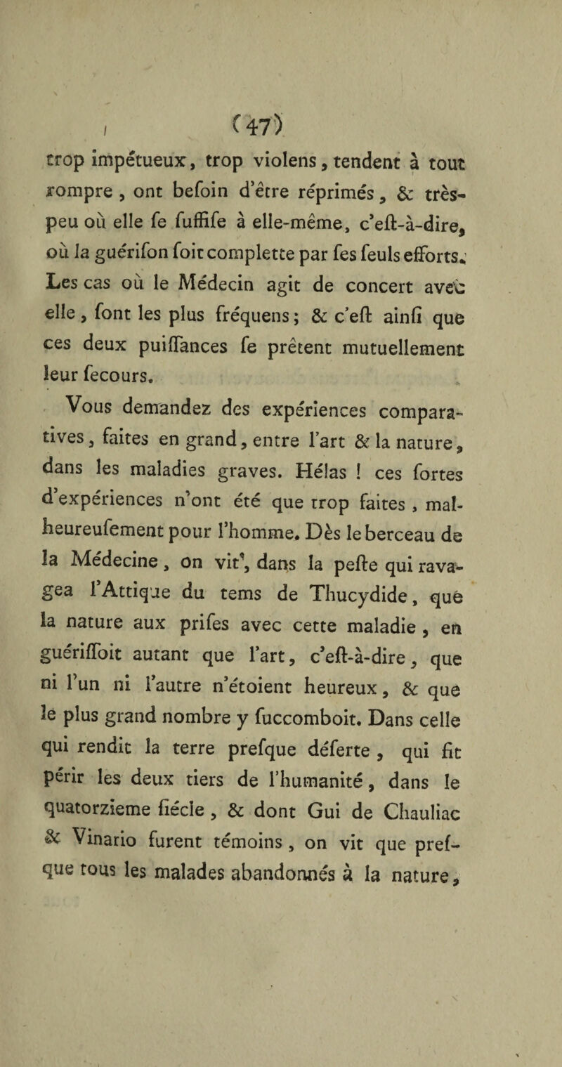 trop impétueux, trop violens, tendent à tout rompre , ont befoin d’être réprimés, & très- peu où elle fe fuffife à elle-même, c’eft-à-dire, où la guérifon foiccomplette par Tes feuls efforts; Les cas où le Médecin agit de concert ave\: elle , font les plus fréquens ; & c’eft ainfi que ces deux puiffances fe prêtent mutuellement leur fecours. Vous demandez des expériences compara¬ tives, faites en grand, entre l’art & la nature, dans les maladies graves. Hélas ! ces fortes d expériences n ont été que trop faites , mal- heureufement pour 1 homme# Dès le berceau de îa Médecine, on vit1, dans la pefte qui rava¬ gea 1 Attique du tems de Thucydide, que la nature aux prifes avec cette maladie , en guériffoit autant que l’art, ceft-à-dire, que ni l’un ni l’autre n’étoient heureux, & que le plus grand nombre y fuccomboit. Dans celle qui rendit la terre prefque déferte , qui fit périr les deux tiers de l’humanité, dans le quatorzième fiécie , & dont Gui de Chauliac & Vinario furent témoins, on vit que pref¬ que tous les malades abandonnés à la nature.