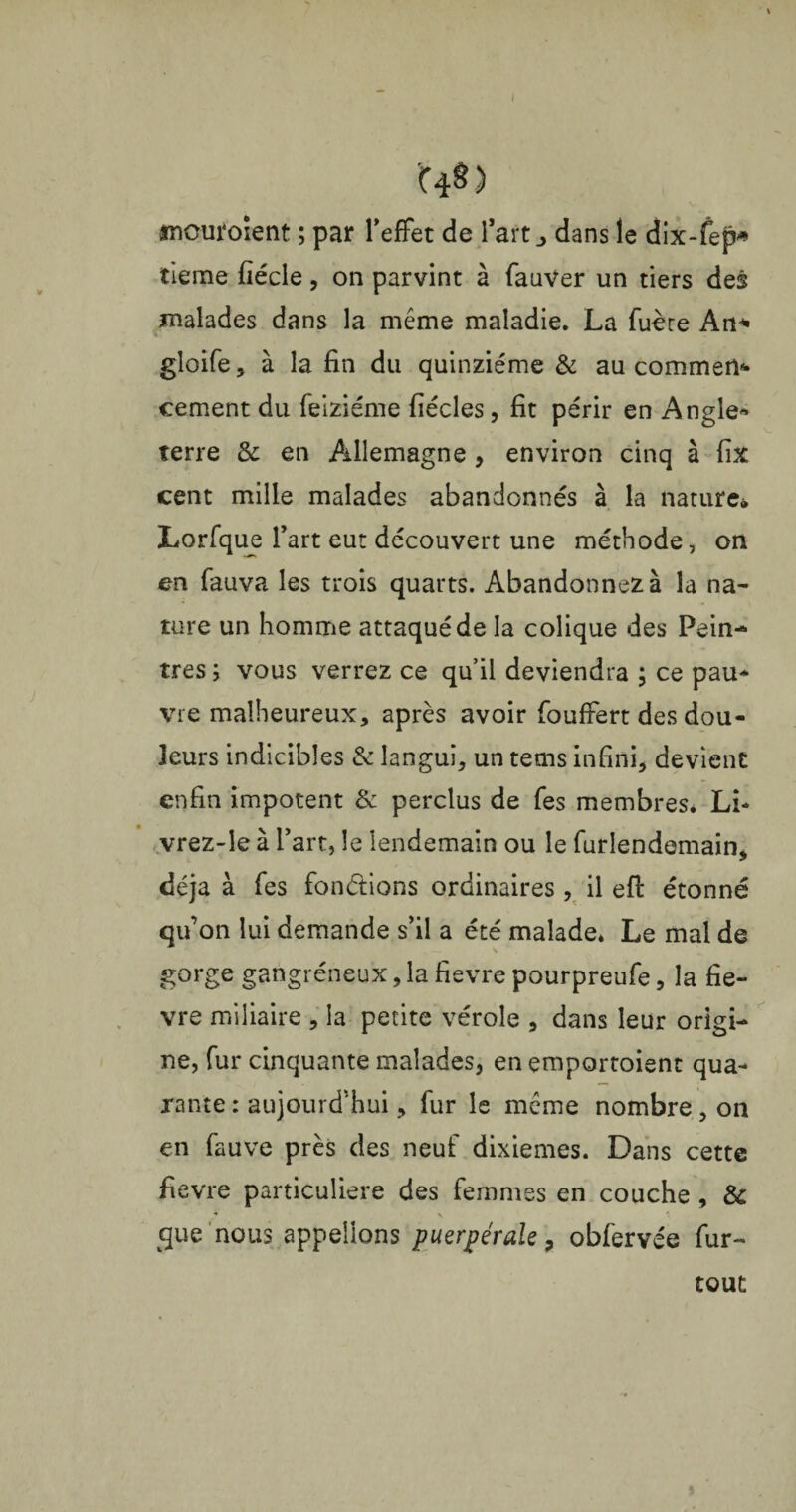 I C4§) mouroïent ; par l'effet de l’art j dans le dix-fep» tieme fiécle, on parvint à fauVer un tiers des malades dans la meme maladie. La fuère An* gloife, à la fin du quinziéme & au commet cernent du feiziéme fiécles, fit périr en Angle» terre & en Allemagne , environ cinq à fix cent mille malades abandonnés à la nature» Lorfque l’art eut découvert une méthode, on en fauva les trois quarts. Abandonnez à la na¬ ture un homme attaqué de la colique des Pein¬ tres; vous verrez ce qu’il deviendra ; ce pau* vie malheureux, après avoir fouffert des dou¬ leurs indicibles & langui, un tems infini, devient enfin impotent & perclus de Tes membres. LL vrez-îe à l’art, le lendemain ou le furlendemain, déjà à fes fondions ordinaires, il efi: étonné qu’on lui demande s’il a été malade* Le mal de gorge gangréneux, la fievre pourpreufe, la fiè¬ vre miliaire , la petite vérole , dans leur origi¬ ne, fur cinquante malades, en emportoient qua¬ rante : aujourd’hui, fur le même nombre , on en fauve près des neuf dixièmes. Dans cette fievre particulière des femmes en couche , & * v *! que nous appelions puerpérale, obfervée fur- » tout