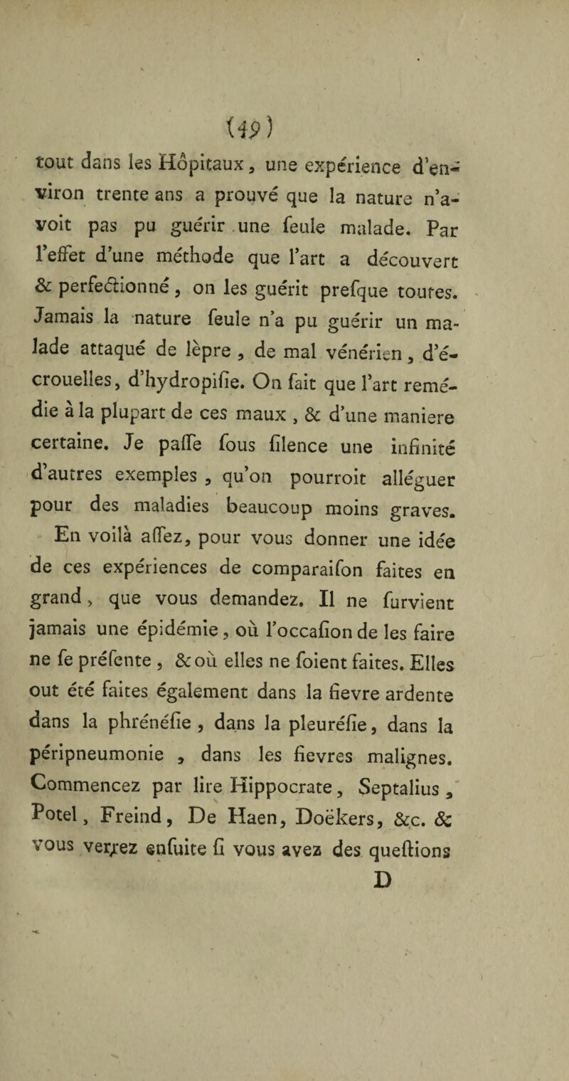 W) tout dans les Hôpitaux, une expérience d en¬ viron trente ans a prouvé que la nature n’a- voit pas pu guérir une feule malade. Par l’effet d’une méthode que l’art a découvert & perfectionné, on les guérit prefque toutes. Jamais la nature feule n’a pu guérir un ma¬ lade attaqué de lèpre , de mal vénérien, d’é¬ crouelles, d’hydropifie. On fait que l’art remé¬ die à la plupart de ces maux , 8c d’une maniéré certaine. Je palfe fous filence une infinité d autres exemples 5 au on pourroit alléguer pour des maladies beaucoup moins graves» En voilà a fiez, pour vous donner une idée de ces expériences de comparaifon faites en grand, que vous demandez. Il ne furvient jamais une épidémie, où l’occafion de les faire ne fe préfente , &où elles ne foient faites. Elles out été faites également dans la fievre ardente dans la phrénéfie , dans la pleuréfie, dans la péripneumonie , dans les fievres malignes. Commencez par lire Hippocrate, Septalius , Potel, Freind, De Haen, Doëkers, &c. 8c vous verrez enfuite fi vous avez des queftions D
