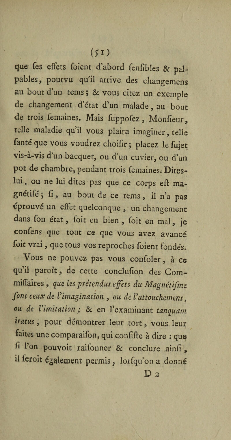 (5*0 que fes effets foient d’abord fenfibles & pal¬ pables, pourvu qu’il arrive des changemens au bout d’un tems ; & vous citez un exemple de changement d’état d’un malade, au bout de trois femaines. Mais fuppofez, Moniteur, telle maladie qu’il vous plaira imaginer, telle faute que vous voudrez choifir ; placez le fujet vis-a-vis d’un bacquet, ou d’un cuvier, ou d’un pot de chambre, pendant trois femaines. Dites- lui, ou ne lui dites pas que ce corps eft ma* gnétifé j fi, au bout de ce tems, il n’a pas éprouve un effet quelconque , un changement dans fon état, foit en bien , foit en mal, je confens que tout ce que vous avez avancé foit vrai, que tous vos reproches foient fondés. Vous ne pouvez pas vous confoler, à ce qu’il parcît, de cette conclufion des Com- miffaires , que les prétendus effets du Magnétifme font ceux de Vimagination , ou de Vattouchement, ou de Vimitation; & en l’examinant tanquam iratus, pour démontrer leur tort, vous leur faites une comparaifon, qui confifte à dire : que fi l’on pouvoit raifonner & conclure ainfi , U feroit également permis, lorfqu on a donné D 2