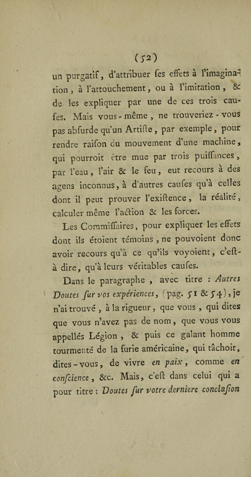 (5* 2) un purgatif, dattribuer fes effets à l’imagina-, tion , à l’attouchement, ou à l’imitation , &: de les expliquer par une de ces trois cau¬ fes. Mais vous - même , ne trouveriez - vous pas abfurde qu’un ArtiPie , par exemple, pour rendre raifon ciu mouvement d’une machine, qui pourroit être mue par trois puiffances , par l’eau, l’air & le feu, eut recours à des agens inconnus, à d autres caufes qua celles dont il peut prouver l’exiftence , la réalité 3 calculer même l’aélion & les forces. Les Commifïaires, pour expliquer les effets dont ils étoient témoins , ne pouvoient donc avoir recours qu’à ce qu’ils voyoient, c’efl- à dire, qu’à leurs véritables caufes. Dans le paragraphe , avec titre : Autres Boutes fur vos expériences, (pag. $ï & 5*4)5 je n’ai trouvé , à la rigueur, que vous , qui dites que vous n’avez pas de nom, que vous vous appellés Légion , & puis ce galant homme tourmenté de la furie américaine, qui tâchoit, dites-vous, de vivre en paix, comme en confcience, &c. Mais, c’efl dans celui qui a pour titre : Doutes fur votre derniere conclafon