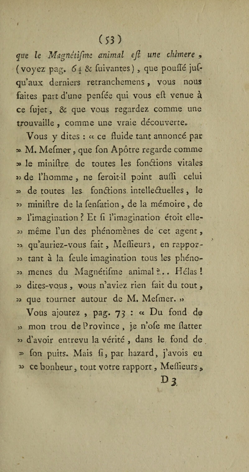 que le Magnétifme animal ejl une chimere 9 (voyez pag. <5j & fuivantes) , que pouffé juf- qu’aux derniers retranchemens, vous nous faites part d’une penfée qui vous eff venue à ce fujet, de que vous regardez comme une trouvaille , comme une vraie découverte. Vous y dites : ce ce fluide tant annoncé par ;» M. Mefmer , que fon Apôtre regarde comme » le miniftre de toutes les fondions vitales 33 de l’homme , ne feroit-il point aufli celui » de toutes les fondions intelleduelles, le 33 miniftre de la fenfation , de la mémoire , de » l’imagination ? Et fi l’imagination étoit élis- 33 même l’un des phénomènes de cet agent, 33 qu’auriez-vous fait, Meilleurs, en rappor- 33 tant à la feule imagination tous les phéno^- 33 menes du Magnétifme animal ?... Hélas! 33 dites-vous , vous n’aviez rien fait du tout, 33 que tourner autour de M. Mefmer. » Vous ajoutez , pag. 73 : « Du fond de 53 mon trou de Province , je 11’ofe me flatter 33 d’avoir entrevu la vérité , dans le fond de, » fon puits. Mais fi, par hazard, j’avois eu ce bonheur, tout votre rapport, Meftieurs