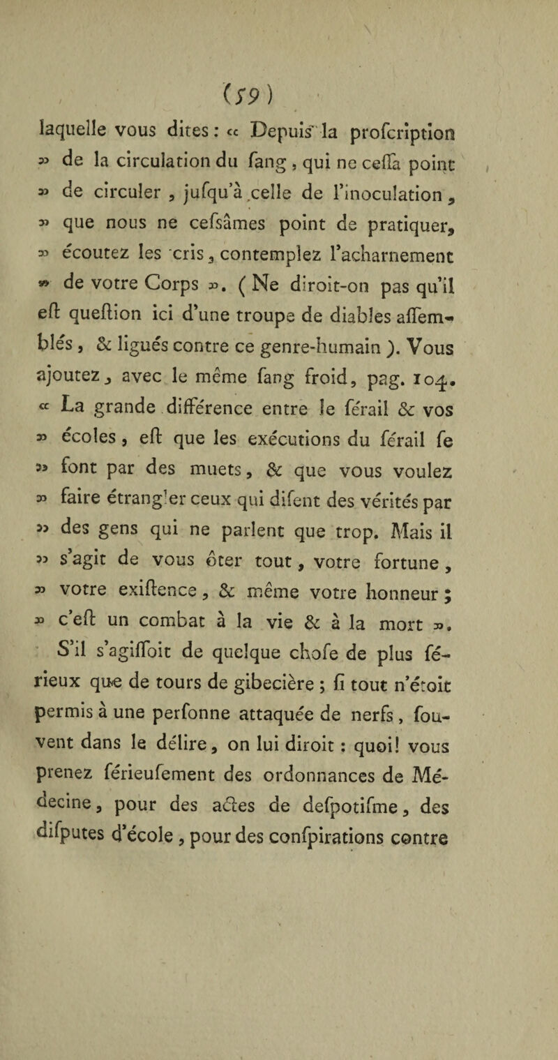 / lS9) laquelle vous dites : « Depuis la profcription » de la circulation du fang . qui ne ceffa point 35 de circuler , jufqua celle de inoculation , 3> que nous ne cefsâmes point de pratiquer, » écoutez les cris , contemplez racharnement » de votre Corps ». ( Ne diroit-on pas qu’il e(l queftion ici d’une troupe de diables aflem- blés , & ligués contre ce genre-humain ). Vous ajoutez, avec le même fang froid, pag. 104. « La grande différence entre le férail & vos » écoles, efl: que les exécutions du férail fe 35 font par des muets, 3c que vous voulez » faire étrangler ceux qui difent des vérités par 33 des gens qui ne parlent que trop. Mais il 3o s agit de vous ôter tout, votre fortune , » votre exiftence, 3c même votre honneur ; » ceft un combat à la vie & à la mort ». S’il s’agilToit de quelque chofe de plus fé- rieux que de tours de gibecière ; fi tout n’étoit permis à une perfonne attaquée de nerfs , fou- vent dans le délire, on lui diroit : quoi! vous prenez férieufement des ordonnances de Mé- üecine, pour des aéles de defpotifme, des difputes d’école , pour des confpirations contre