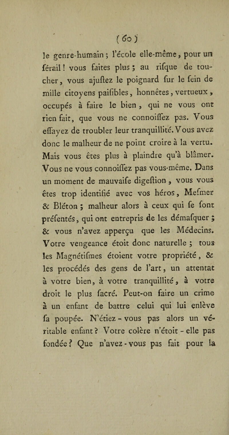 (So)' le genre-humain; l’école elle-même, pour un férail ! vous faites plus ; au rifque de tou¬ cher, vous ajuftez le poignard fur le fein de mille citoyens paifibles, honnêtes, vertueux , occupés à faire le bien , qui ne vous ont rien fait, que vous ne connoiflez pas. Vous effayez de troubler leur tranquillité. Vous avez donc le malheur de ne point croire à la vertu. Mais vous êtes plus à plaindre qu a blâmer. Vous ne vous connoiffez pas vous-même. Dans un moment de mauvaife digeftion , vous vous êtes trop identifié avec vos héros, Mefmer & Bléton ; malheur alors à ceux qui fe font préfentés, qui ont entrepris de les démafquer ; & vous n’avez apperçu que les Médecins. Votre vengeance étoit donc naturelle ; tous les Magnétifmes étoient votre propriété, & les procédés des gens de l’art, un attentat à votre bien, à votre tranquillité, à votre droit le plus facré. Peut-on faire un crime à un enfant de battre celui qui lui enlève fa poupée. N’étiez - vous pas alors un vé¬ ritable enfant? Votre colère n’étoit - elle pas fondée ? Que n’avez-vous pas fait pour la