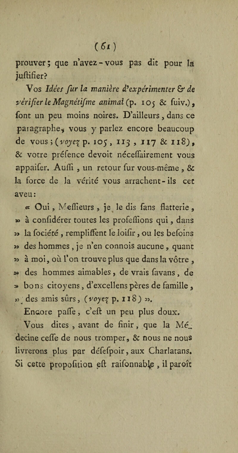 (6t) prouver; que n’avez-vous pas dit pour la juffifier? Vos Idées fur la manière d’expérimenter & de vérifier le Magnétifme animal (p. 105 & fuiv.), font un peu moins noires. D’ailleurs, dans ce paragraphe* vous y parlez encore beaucoup de vous ; ( voye% p. 10 J , 113 , .117 & 118), & votre préfence devoit néceflairement vous appaifer, Aufii , un retour fur vous-même , & la force de la vérité vous arrachent-ils cet aveu: « Oui, Meilleurs , je le dis fans flatterie , » à confidérer toutes les profeflions qui, dans la fociété , remplirent le ioifir, ou les befoins des hommes, je n’en connois aucune, quant 53 à moi, où l’on trouve plus que dans la vôtre , » des hommes aimables, de vrais favans , de » bons citoyens, d’excellens pères de famille * » des amis sûrs, (voye\ p. 118) 33. Encore pafle, c’effc un peu plus doux. Vous dites , avant de finir, que la Mé_ decine ceffe de nous tromper, & nous ne nous livrerons plus par défefpoir, aux Charlatans, Si cette propofuioa eft raifonnabjp , il paraît
