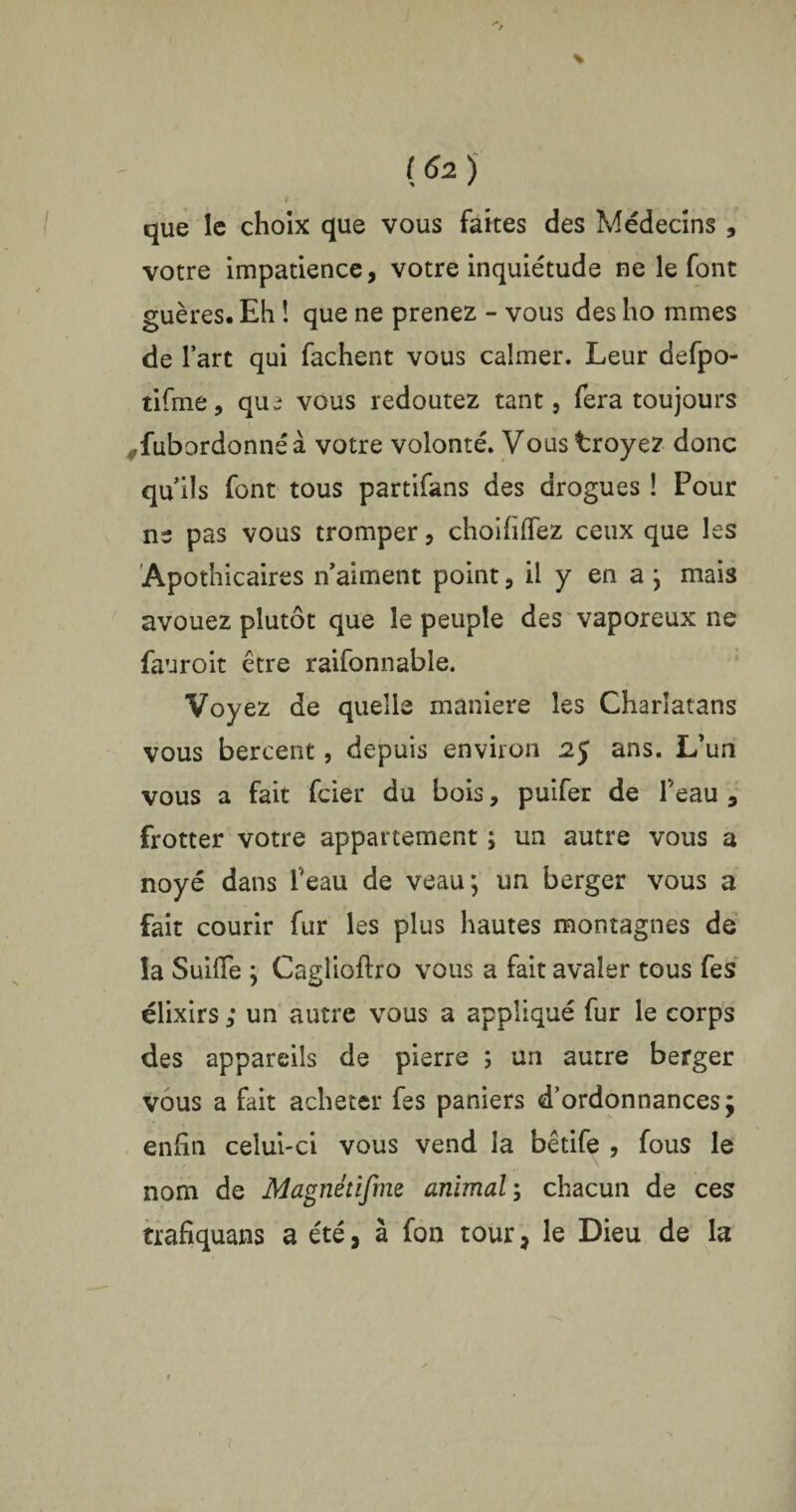 I que le choix que vous faites des Médecins , votre impatience, votre inquiétude ne le font guères.Eh ! que ne prenez - vous des ho mmes de l’art qui fâchent vous calmer. Leur defpo- tifme, que vous redoutez tant, fera toujours #fubordonnéà votre volonté. Vous troyez donc qu’ils font tous partifans des drogues ! Pour ne pas vous tromper, choifilfez ceux que les Apothicaires n’aiment point, il y en a; mais avouez plutôt que le peuple des vaporeux ne fauroit être raifonnable. Voyez de quelle maniéré les Charlatans vous bercent, depuis environ 2J ans. L’un vous a fait fcier du bois, puifer de F eau , frotter votre appartement ; un autre vous a noyé dans l'eau de veau; un berger vous a fait courir fur les plus hautes montagnes de la Suifle ; Casdioftro vous a fait avaler tous fes élixirs ; un autre vous a appliqué fur le corps des appareils de pierre ; un autre berger vous a fait acheter fes paniers d’ordonnances ÿ enfin celui-ci vous vend la bêtife , fous le nom de Magnétifme animal ; chacun de ces trafiquant a été, à fon tour, le Dieu de la