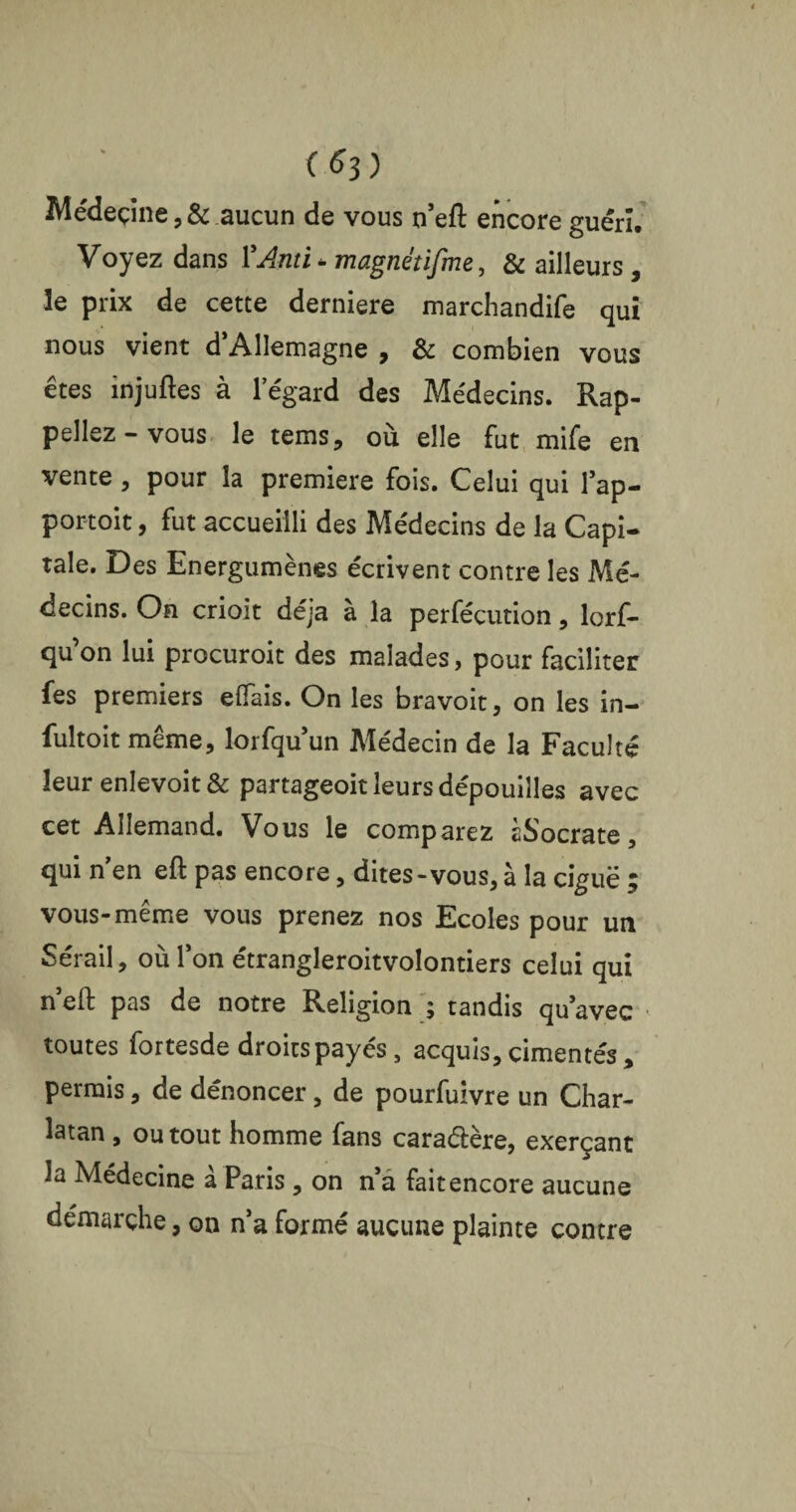 (*3) Médecine ,& aucun de vous n’eft encore guéri. Voyez dans ŸAnti - magnétifme, & ailleurs , le prix de cette derniere marchandife qui nous vient d’Allemagne , & combien vous êtes injuftes à l’égard des Médecins. Rap¬ peliez-vous le tems, où elle fut mife en vente , pour la première fois. Celui qui 1 ap- portoit, fut accueilli des Médecins de la Capi¬ tale. Des Energumènes écrivent contre les Mé¬ decins. On crioit déjà à la perfécution, lorf- qu’on lui procuroit des malades, pour faciliter fes premiers efifais. On les bravoit, on les in- fultoit même, lorfqu’un Médecin de la Faculté leur enlevoit& partageoit leurs dépouilles avec cet Allemand. Vous le comparez àSocrate, qui n'en eft pas encore, dites - vous, à la ciguë ; vous-même vous prenez nos Ecoles pour un Sérail, où l’on étrangleroitvolontiers celui qui n eft pas de notre Religion ; tandis qu’avec toutes fortesde droitspayés, acquis, cimentés , permis, de dénoncer, de pourfuivre un Char¬ latan , ou tout homme fans caraélère, exerçant la Médecine à Paris , on n’a fait encore aucune démarche, on n’a formé aucune plainte contre