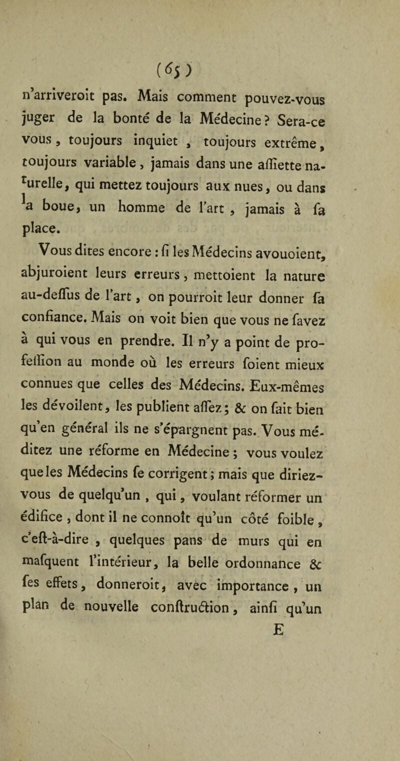 w n’arriveroit pas. Mais comment pouvez-vous juger de la bonté de la Médecine? Sera-ce vous, toujours inquiet , toujours extrême, toujours variable , jamais dans une aflîette na- rurelle, qui mettez toujours aux nues, ou dans boue, un homme de fart , jamais à fa place. Vous dites encore : fi les Médecins avouoient, abjuroient leurs erreurs, mettoient la nature au-defïus de l’art, on pourroit leur donner fa confiance. Mais on voit bien que vous ne favez a qui vous en prendre. Il n’y a point de pro- felîîon au monde ou les erreurs foient mieux connues que celles des Médecins. Eux-mêmes les dévoilent, les publient aflez; & on fait bien quen général ils ne s’épargnent pas. Vous mé¬ ditez une réforme en Médecine; vous voulez que les Médecins fe corrigent; mais que diriez- vous de quelqu’un , qui, voulant réformer un édifice , dont il ne connoît qu’un côté foible , c’eft-à-dire , quelques pans de murs qui en mafquent l’intérieur, la belle ordonnance & fes effets, donneroit, avec importance, un plan de nouvelle conftru&ion, ainfi qu’un E i