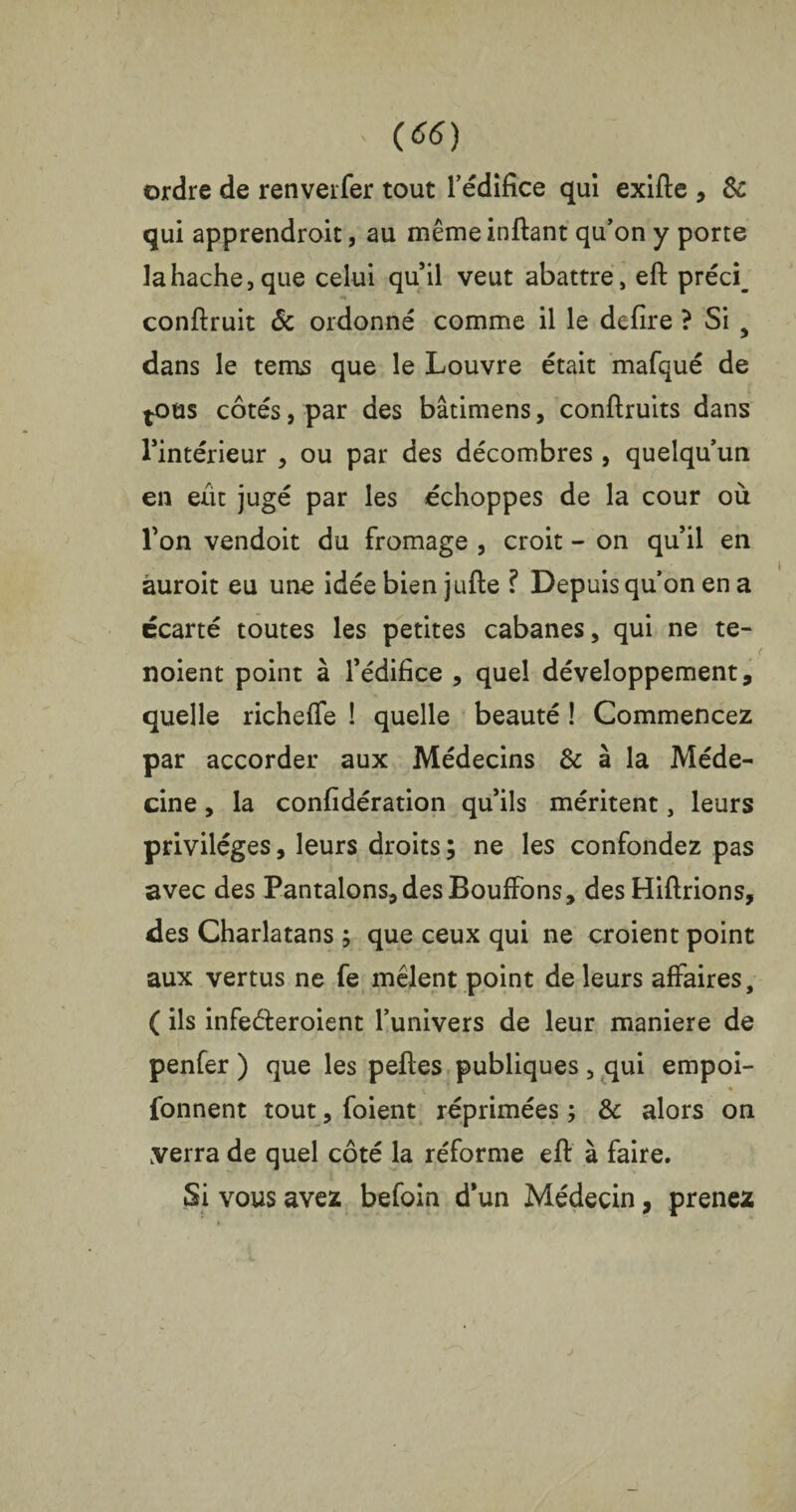 ordre de renverfer tout l’édifice qui exifte , & qui apprendroit, au même inftant qu’on y porte la hache, que celui qu’il veut abattre, eft préci_ conftruit & ordonné comme il le defire ? Si 5 dans le tems que le Louvre était mafqué de ^oüs côtés, par des bâtimens, conftruits dans l’intérieur , ou par des décombres, quelqu’un en eût jugé par les échoppes de la cour où l’on vendoit du fromage , croit - on qu’il en auroit eu une idée bien jufte ? Depuis qu’on en a écarté toutes les petites cabanes, qui ne te- noient point à l’édifice , quel développement, quelle richeffe ! quelle beauté ! Commencez par accorder aux Médecins & à la Méde¬ cine , la considération qu’ils méritent, leurs privilèges, leurs droits ; ne les confondez pas avec des Pantalons, des Bouffons, desHiftrions, des Charlatans ; que ceux qui ne croient point aux vertus ne fe mêlent point de leurs affaires, ( ils infe&eroient l’univers de leur maniéré de penfer ) que les peftes publiques, qui empoi- fonnent tout, foient réprimées ; & alors on verra de quel côté la réforme eft à faire. Si vous avez befoin d’un Médecin, prenez