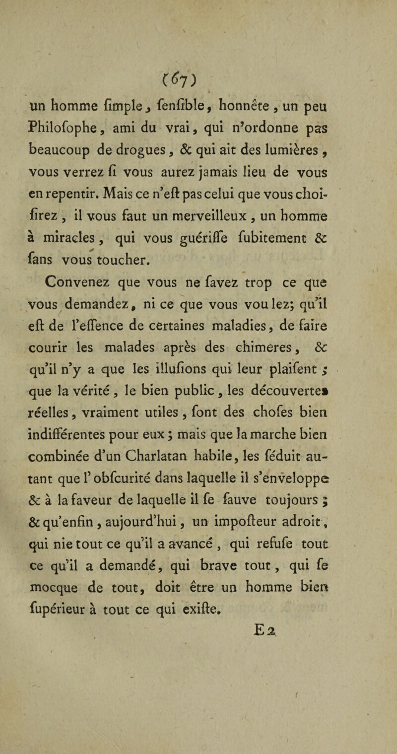 N C*7) à un homme fimple j fenfible, honnête , un peu Philofophe, ami du vrai, qui n’ordonne pas beaucoup de drogues, 6c qui ait des lumières , vous verrez fi vous aurez jamais lieu de vous en repentir. Mais ce n’eft pas celui que vous choi- firez , il vous faut un merveilleux , un homme à miracles , qui vous guériffe fubitement & fans vous toucher. Convenez que vous ne favez trop ce que vous demandez, ni ce que vous voulez; qu’il eft de l’eflence de certaines maladies, de faire courir les malades après des chimères, 3c qu’il n’y a que les illufions qui leur plaifent ; que la vérité , le bien public , les découverte» réelles, vraiment utiles , font des chofes bien indifférentes pour eux ; mais que la marche bien combinée d’un Charlatan habile, les féduit au¬ tant que l’obfcurité dans laquelle il s’enveloppe 3c à la faveur de laquelle il fe fauve toujours ; & quenfin , aujourd’hui, un impofleur adroit, qui nie tout ce qu’il a avancé , qui refufe tout ce qu’il a demandé, qui brave tout, qui fe mocque de tout, doit être un homme bien fupérieur à tout ce qui exifte. E2 (