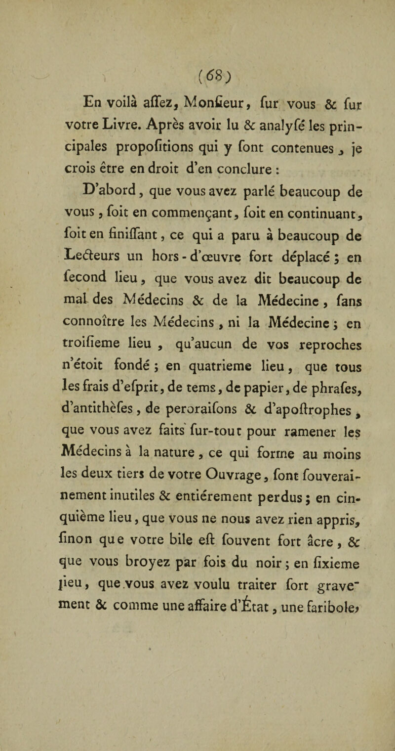 ï ; (69) En voilà affez, Monteur, fur vous & fur votre Livre. Après avoir lu & analyfé les prin¬ cipales propofitions qui y font contenues , je crois être en droit d’en conclure : D’abord, que vous avez parlé beaucoup de vous , foit en commençant, foit en continuant, foit en finiffant, ce qui a paru à beaucoup de Leéteurs un hors - d’œuvre fort déplacé ; en fécond lieu, que vous avez dit beaucoup de mal des Médecins & de la Médecine , fans connoître les Médecins , ni la Médecine ; en troifieme lieu , qu’aucun de vos reproches n’étoic fondé ; en quatrième lieu, que tous les frais d’efprit, de tems, de papier, de phrafes, d’antithèfes , de peroraifons & d’apoftrophes , que vous avez faits fur-tout pour ramener les Médecins a la nature , ce qui forme au moins les deux tiers de votre Ouvrage, font fouverai- nement inutiles & entièrement perdus ; en cin¬ quième lieu, que vous ne nous avez rien appris, finon que votre bile eft fouvent fort âcre, & que vous broyez par fois du noir ; en fixieme lieu, que vous avez voulu traiter fort grave nient & comme une affaire d’État, une faribole?