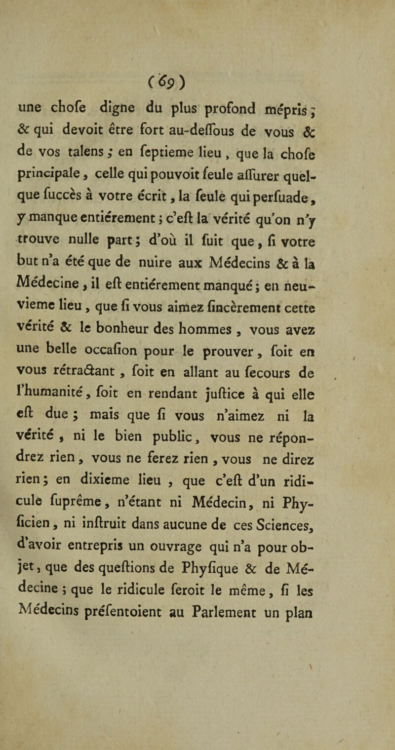 / (*9) une chofe digne du plus profond mépris; & qui devoit être fort au-deflous de vous & de vos talens ; en feptieme lieu , que la chofe principale, celle qui pouvoit feule aflurer quel¬ que fuccès à votre écrit, la feule qui perfuade, y manque entièrement ; c’eft la vérité qu'on n'y trouve nulle part ; d'où il fuit que, fi votre but n’a été que de nuire aux Médecins & à la Médecine , il efl: entièrement manqué ; en neu¬ vième lieu, que fi vous aimez fincèrement cette vérité & le bonheur des hommes , vous avez une belle occafion pour le prouver, foit en vous rétraéfcant, foit en allant au fecours de 1 humanité, foit en rendant juftice à qui elle efl due ; mais que fi vous n'aimez ni la vérité , ni le bien public, vous ne répon¬ drez rien, vous ne ferez rien , vous ne direz rien ; en dixième lieu , que c’eft d'un ridi¬ cule fuprême, n’étant ni Médecin, ni Phy- ficien, ni inftruit dans aucune de ces Sciences, d'avoir entrepris un ouvrage qui n’a pour ob¬ jet j que des queftions de Phyfique & de Mé¬ decine ; que le ridicule feroit le même, fi les Médecins préfentoient au Parlement un plan / /