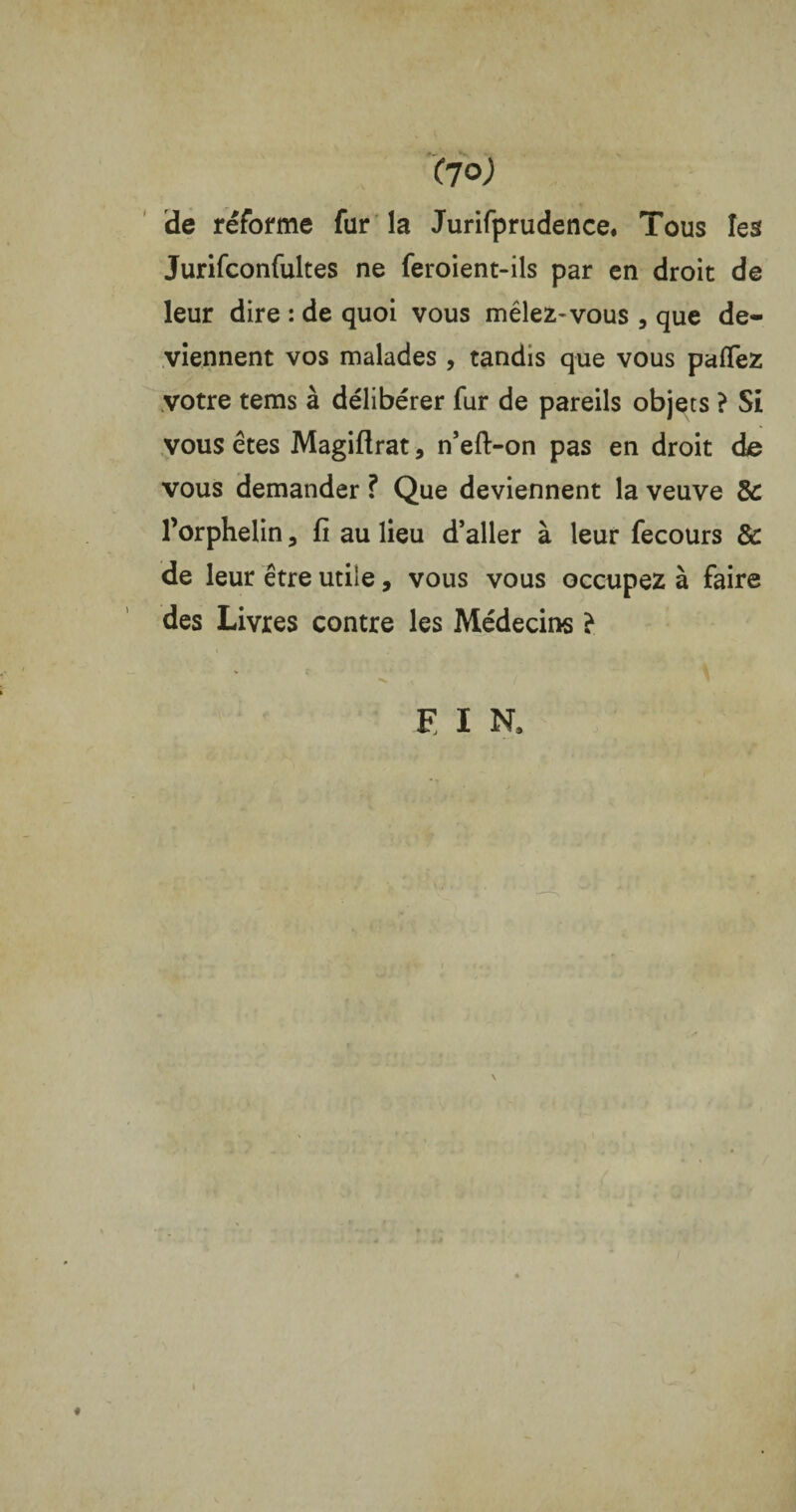 de réforme fur la Jurifprudence. Tous les Jurifconfultes ne feroient-ils par en droit de leur dire : de quoi vous mêlez- vous , que de¬ viennent vos malades , tandis que vous paffez votre tems à délibérer fur de pareils objets ? Si vous êtes Magiflrat, n’eft-on pas en droit de vous demander ? Que deviennent la veuve &: l’orphelin, fi au lieu d’aller à leur fecours & de leur être utile, vous vous occupez à faire des Livres contre les Médecins }