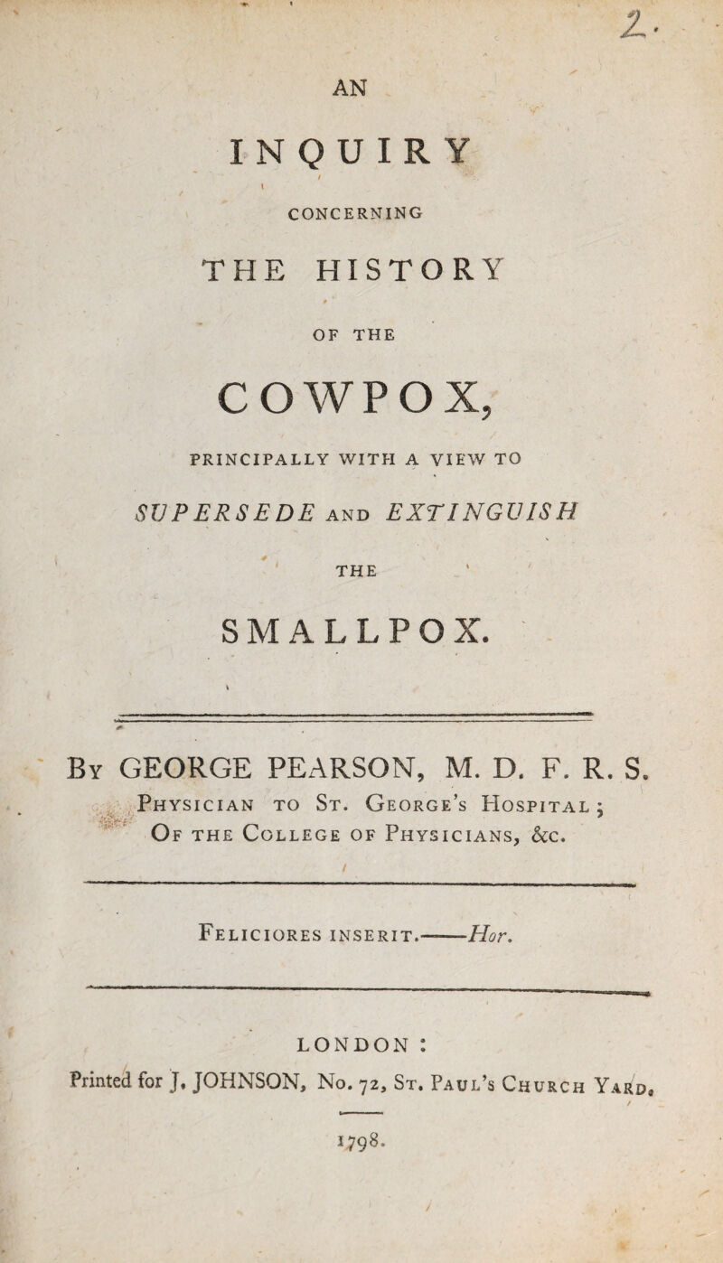 ♦ » AN INQUIRY / I / CONCERNING THE HISTORY f OF THE COWPOX, PRINCIPALLY WITH A VIEW TO SUPERSEDE EXTINGUISH THE SMALLPOX. . By GEORGE PEARSON, M. D. F. R. S. , Physician to St. George’s Hospital; Of the College of Physicians, &c. Feliciores inserit.-Hor. LONDON : Printed for J. JOHNSON, No. 72, St. Paul’s Church Yard, 1798. /