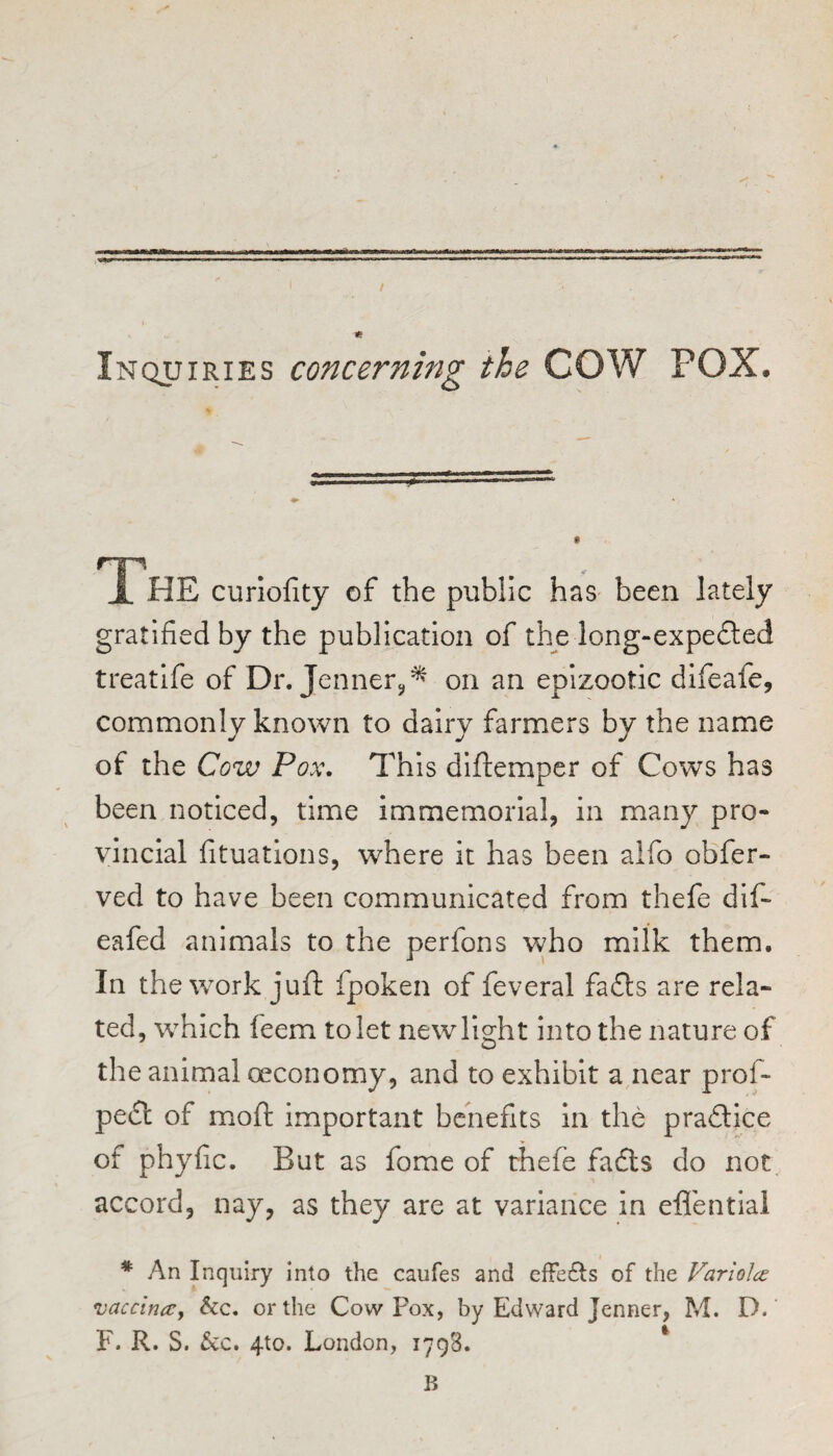 Inquiries concerning the COW POX. JL HE curiofity of the public has been lately gratified by the publication of the long-expe£ted treatlfe of Dr. Jennerc,^ on an epizootic difeafe, commonly known to dairy farmers by the name of the Cow Pox\ This dlftemper of Cows has been noticed, time immemorial, in many pro¬ vincial fituations, where it has been alfo obfer- ved to have been communicated from thefe dif- eafed animals to the perfons who milk them. In the work juft fpoken of feveral fafts are rela¬ ted, which feem to let new light into the nature of the animal oeconomy, and to exhibit a near prof- pe£l of moft important benefits in the praftice of phyfic. But as fome of thefe fadls do not accord, nay, as they are at variance in efl'ential * An Inquiry into the caufes and effects of the Variolce vaccinccy See, or the Cow Pox, by Edward Jenner, M. D. F. R. S. &c. 4to. London, 1798. ^ B