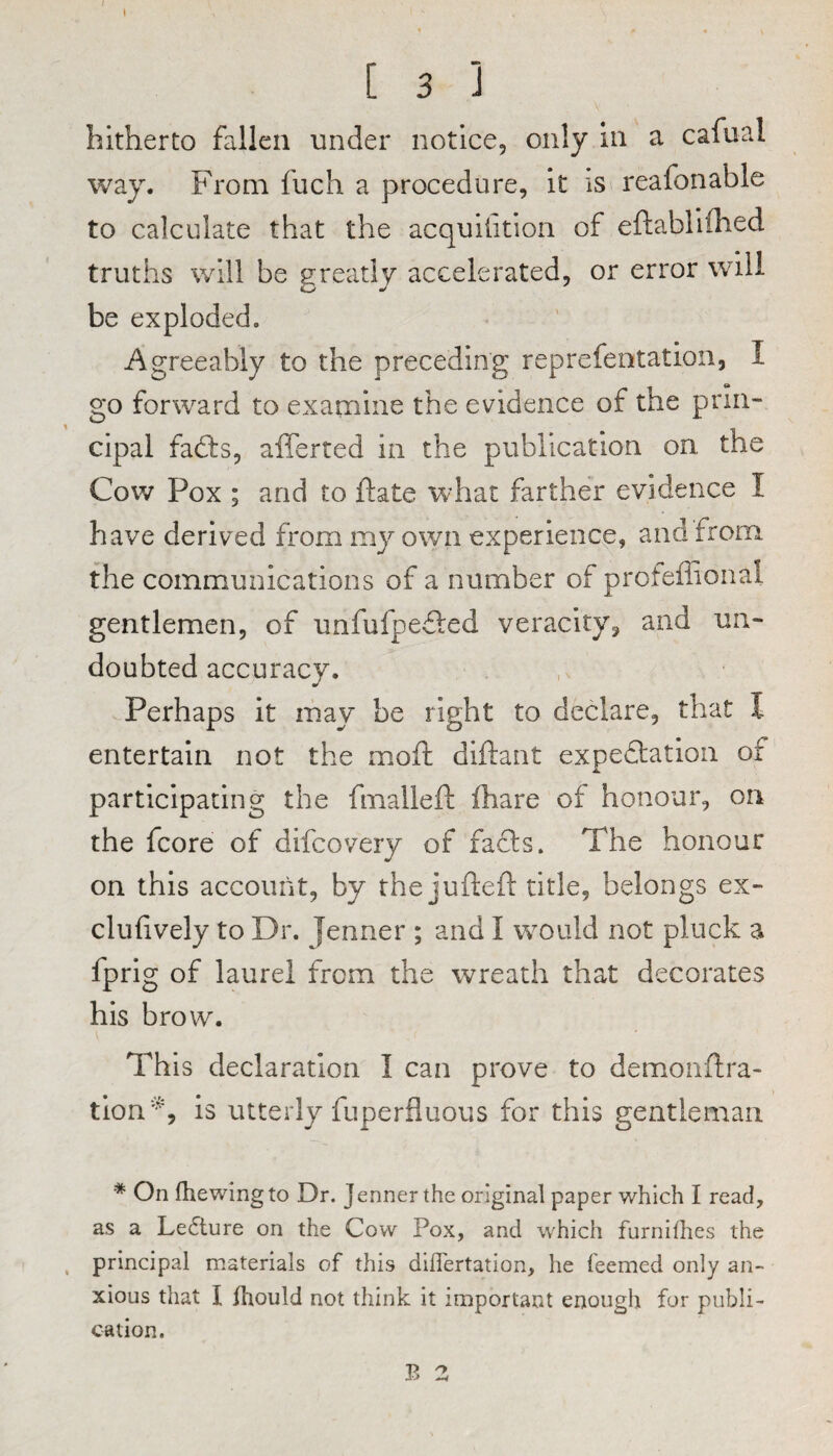 [ 3 ] hitherto fallen under notice, only in a cafual way. From fiich a procedure, it is reafonable to calculate that the acquilition of eftabliflied truths will be greatly accelerated, or error will be exploded. Agreeably to the preceding reprefeotation, I go forward to examine the evidence of the prin¬ cipal fails, afferted in the publication on the Cow Pox ; and to ftate what farther evidence I have derived from my own experience, and from the communications of a number of proteffional gentlemen, of unfufpeiled veracity^ and un¬ doubted accuracy. Perhaps it may be right to declare, that I entertain not the moft diftant expeilation of participating the fmalleft fhare of honour, on the fcore of difcovery of fails. The honour on this account, by the jufteft title, belongs ex- clufively to Dr. Jenner ; and I would not pluck a fprig of laurel from the wreath that decorates his brow. This declaration I can prove to demonflra- tion', is utterly fuperfiuous for this gentleman * On fhewingto Dr. Jenner the original paper which I read, as a Le6ture on the Cow Pox, and which furniflies the principal materials of this dilTertation, he feemed only an¬ xious that I fhould not think it important enough for publi¬ cation.