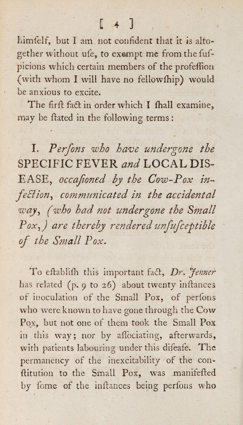 himfelf, but I am not confident that It is alto¬ gether without ufe, to exempt me from the fuf- picions which certain members of the profeffioii (with whom I will have no fellowfliip) would ^ be anxious to excite. The firfi; faft in order which I {hall examine, may be flated in the following terms: I. Perfons who have undergone the SPECIFIC FEVER and LOCAL DIS¬ EASE, occafioned by the Cow-Pox in- com?nunicated in the accidental way^ (who had 7tot undergone the Small PoXjJ are thereby re7tdered unfufce^tible of the Sin all Pox. To efiablifii this important fact. Dr. Jenner lias related (p. 9 to 26) about twenty inftances of inoculation of the Small Pox, of perfons who w^re known to have gone through the Cow Pojc, but not one of them took the Small Pox in this w^ay; nor by aflbeiating, afterwards, with patients labouring under this difeafe. Tlie permanency of the inexcitability’of the con- ftitution to the Small Pox, was manifefted by fome of the inftances being perfons who /