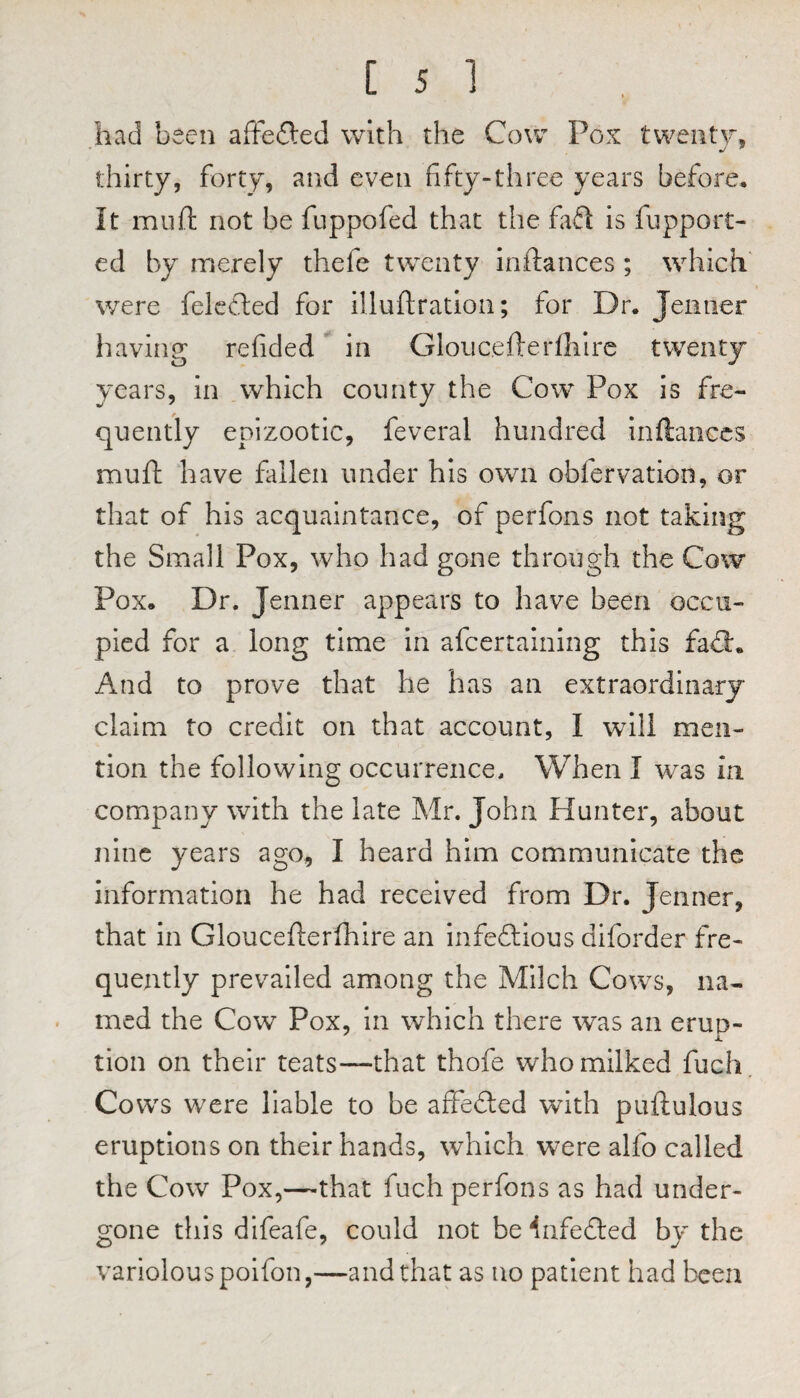 had been affe£led with the Cow Pox twenty. * j ^ thirty, forty, and even fifty-three years before. It mull; not be fuppofed that the faft is fupport- ed by merely thefe twenty inftances; which' were felccled for illuftration; for Dr. Jeiitier having refided in Glouc.efterfliire twenty years, in which county the Cow Pox is fre¬ quently epizootic, feveral hundred inftances muft have fallen under his own obfervation, or that of his acquaintance, of perfons not taking the Small Pox, who had gone through the Cow Pox. Dr. Jenner appears to have been occu¬ pied for a long time in afcertalning this fa<3:. And to prove that he has an extraordinary claim to credit on that account, I will men¬ tion the following occurrence. When I was in company with the late Mr. John Hunter, about nine years ago, I heard him communicate the information he had received from Dr. Jenner, that in Gloucefterfhire an infefllous diforder fre¬ quently prevailed among the Milch Cows, na¬ med the Cow Pox, In which there was an eruD- i. tion on their teats—that thofe who milked fuch. Cows were liable to be affe£led with puftulous eruptions on their hands, which were alfo called the Cow Pox,—that fuch perfons as had under¬ gone this difeafe, could not be ^nfefted by the variolous polfon,—and that as no patient had been