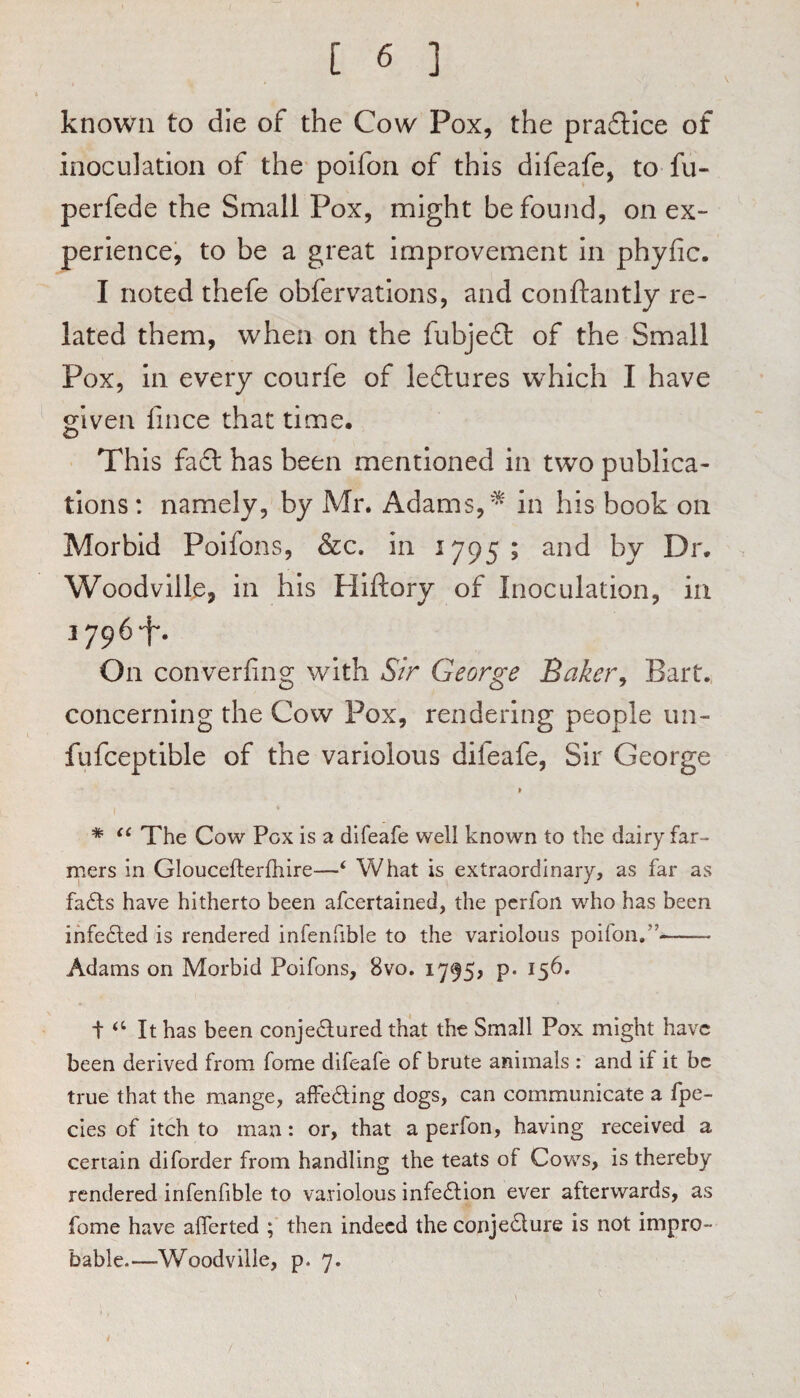 known to die of the Cow Pox, the prafllce of inoculation of the* poifon of this difeafe, to fu- perfede the Small Pox, might be found, on ex~ perlence, to be a great improvement in phyfic. I noted thefe obfervations, and conftantly re¬ lated them, when on the fubjedt of the Small Pox, in every courfe of ledlures which I have given fince that time. This fadl has been mentioned in two publica¬ tions : namely, by Mr. Adams,in his book on Morbid Poifons, &c. in 1795; and by Dr. Woodville, in his Hiftory of Inoculation, in 1796‘f'. On converfing with Sir George Baker^ Bart. concerning the Cow Pox, rendering people iin- fufceptible of the variolous difeafe. Sir George » 1 * The Cow Pox is a difeafe well known to the dairy far¬ mers in Gloucefterfhire—‘ What is extraordinary, as far as fa£ls have hitherto been afcertained, the pcrfon who has been ihfedled is rendered infenfible to the variolous poifon.”- Adams on Morbid Poifons, 8vo. 1795, p. 156. i ‘‘ It has been conjedlured that the Small Pox might have been derived from forne difeafe of brute animals : and if it be true that the mange, afFedling dogs, can communicate a fpe- cies of itch to man: or, that a perfon, having received a certain diforder from handling the teats of Cows, is thereby rendered infenfible to variolous infection ever afterwards, as fome have afferted ; then indeed the conje£lure is not impro¬ bable.—Woodvilie, p. 7.