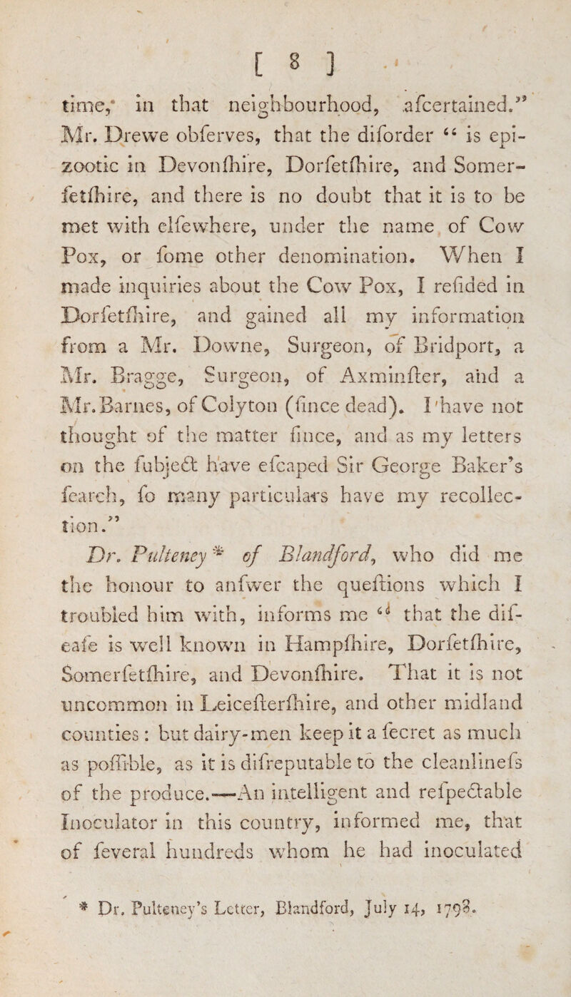 time/ in that neighbourhood, .afcertalned/' Mr. Drewe obferves, that the diforder is epi¬ zootic in Devonfhire, Dorfetfhire, and Sorner- fetfhire, and there is no doubt that it is to be met with clfewhere, under the name of Cow Pox, or feme other denomination. When I made inquiries about the Cow Pox, I refided in Dorfetfiiire, and gained all my information from a Mr. Downe, Surgeon, of Bridport, a Mr. Bragge, Surgeon, of Axminfler, and a Mr. Barnes, of Colyton (fince dead). I'have not thought of the matter fince, and as my letters on the fubjefl; have eicaped Sir George Baker’s fcarch, fo many particulai's have my recollec- Hon. Dr, Puheney of Blandford^ who did me the honour to anfwer the queftions which I eafe is well known in Hampflaire, Dorfetfhlre, Somerfetfhire, and Devonfhire. That It is not uncommon in Leicefterfliire, and other midland counties: but dairy-men keep it a fecret as much as poflihle, as It is diireputable to the cleanlinefs of the produce.—An intelligeat and refpedlable Inoculator in this country, informed me, that of feveral hundreds whom he had inoculated ^ Dr. Pulteney’s Letter, Elandford, July 14, 179^*