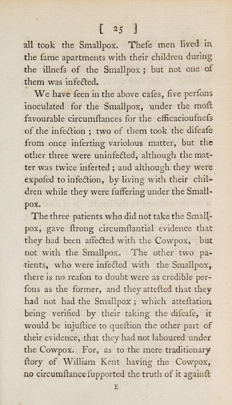 all took the Smallpox. Thefe men lived la the fame apartments with their children during the illnefs of the Smallpox ; but not one of them was infefled. We have feen in the above cafes, five perfons Inoculated for the Smallpox, under the mofl: favourable circumftances for the efficaeioufnefs of the infection ; two of them took the difeafe from once inferting variolous matter, but the other three were uninfected, although the mat¬ ter was twice inferred; and although they were expofed to infection, by living with their chil¬ dren while they were fuffering under the Small¬ pox. The three patients who did not take the Small¬ pox, gave flrong circumftantial evidence that they had been affeCted with the Cowpox, but not with the Smallpox. The other two pa¬ tients, who were infeCted with the Smallpox, there is no reafon to doubt were as credible per¬ fons as the former, and theyattefted that they had not had the Smallpox ; which atteftation being verified by their taking the difeafe, it would be injuftice to queftion the other part of their evidence, that they had not laboured under the Cowpox. For, as to the mere traditionary ftory of William Kent having the Cowpox, no circumftancefupported the truth of it againft E