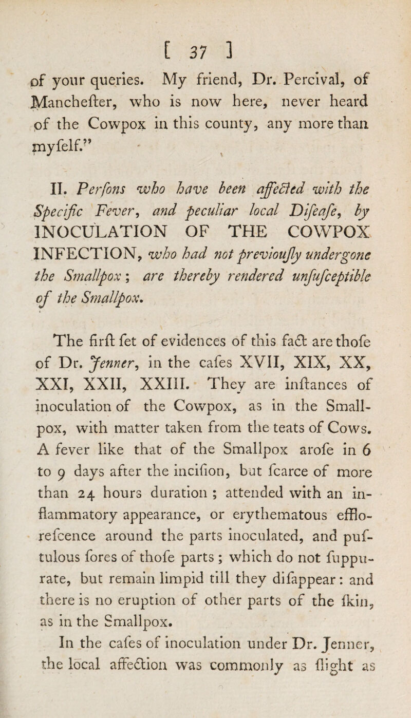 of your queries. My friend, Dr. Percival, of IVIanchefter, who is now here, never heard pf the Cowpox in this county, any more than myfelf.^’ II. Perfons who have been affedied with the Specific Fever, and peculiar local Difeafe, by INOCULATION OF THE COWPOX INFECTION, who had not previoufiy undergone the Smallpox; are thereby rendered unfufceptible of the Smallpox* The firft fet of evidences of this fa£t arethofe pf Dr, Jenner, in the cafes XVII, XIX, XX, XXI, XXII, XXIII. They are inftances of inoculation of the Cowpox, as in the Small¬ pox, with matter taken from the teats of Cows. A fever like that of the Smallpox arofe in 6 ^ to 9 days after the incifion, bat fcarce of more than 24 hours duration ; attended with an in¬ flammatory appearance, or erythematous efflo- refcence around the parts inoculated, and puf- tulous fores of thofe parts ; which do not fuppu- rate, but remain limpid till they difappear: and there is no eruption of other parts of the fkln, as in the Smallpox. In the cafes of inoculation under Dr. Jenner, the local affedioa was commonly as flight as