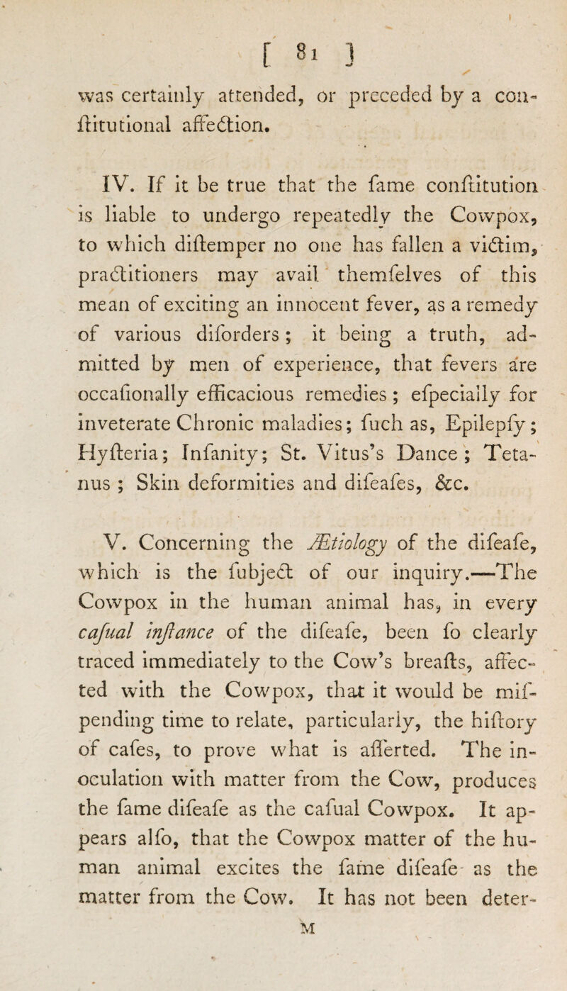 [ ] was certainly attended, or preceded by a con« ll:itutlonal affedlion. IV. If it be true that the fame confdtution is liable to undergo repeatedly the Cowpox, to which diftemper no one has fallen a vidim, pradlitioners may avail' themfelves of this mean of exciting an innocent fever, as a remedy of various diforders; it being a truth, ad¬ mitted by men of experience, that fevers are occafionally efficacious remedies ; efpecially for inveterate Chronic maladies; fuch as, Epilepfy; Hyfleria; Infanity; St. Vitus’s Dance; Teta¬ nus ; Skin deformities and difeafes, &c. V. Concerning the JEtiology of the difeafe, which is the fubjecl of our inquiry.—The Cowpox in the human animal has, in every cajual injlance of the difeafe, been fo clearly traced Immediately to the Cow’s breafts, affec¬ ted with the Cowpox, that it would be mif- pending time to relate, particularly, the hiftory of cafes, to prove what is afferted. The in¬ oculation with matter from the Cow, produces the fame difeafe as the cafual Cowpox. It ap¬ pears alfo, that the Cowpox matter of the hu¬ man animal excites the fame difeafe- as the matter from the Cow\ It has not been deter- M