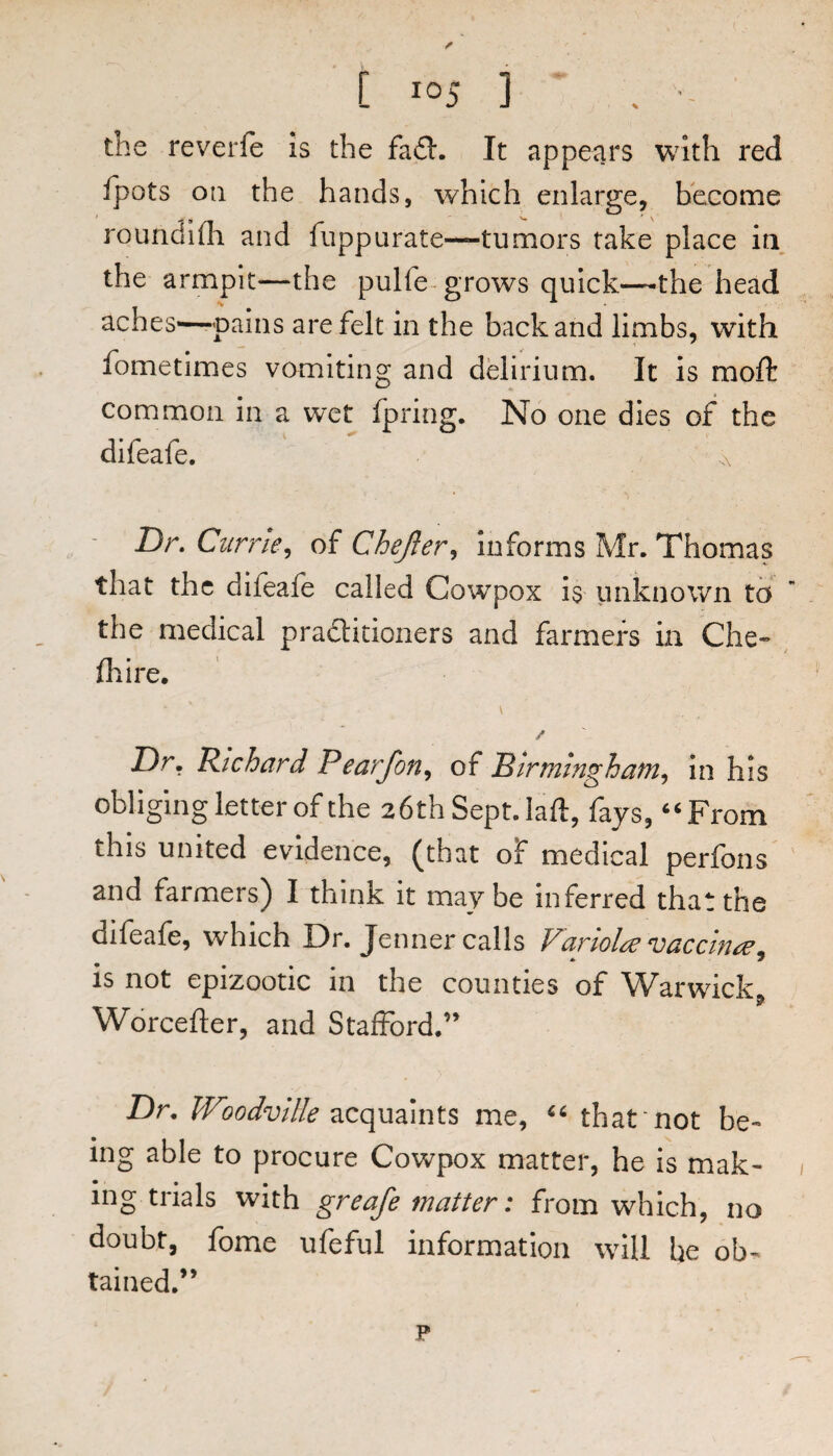 the reverfe is the fa£l. It appears with red fpots on the hands, which enlarge, become roundlfli and fuppurate—tumors take place in the armpit—the pulfe- grows quick—the head aches—pains are felt in the back and limbs, with fometimes vomiting and delirium. It is moft common in a wet fpring. No one dies of the difeafe. x Dr. Currie^ of Chejier^ informs Mr. Thomas that the difeafe called Cowpox is unknown td the medical pradtitioners and farmers in Che» (hire. / Dr, Richard Pearfon^ oi Birmingham^ in his obliging letter of the 26th Sept, laft, fays, “ From this united evidence, (that of medical perfons and farmers) I think it may be inferred that the difeafe, which Dr. Tenner calls Variola vaccinre^ is not epizootic in the counties of Warwick^ Worcefter, and Stafford.” Dr. acquaints me, that'not be¬ ing able to procure Cowpox matter, he is mak¬ ing trials with greafe matter: from which, no doubt, fome ufeful information will be ob¬ tained.” p