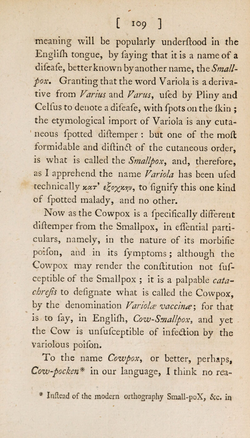 meaning will be popularly underftood in the Englifh ton gue, by faying that it is a name of a difcafe, better known by another name, the Small¬ pox. Granting that the word Variola is a deriva¬ tive from Vartus and Varus^ ufed by Pliny and Celfus to denote a difeafe, with fpots on the Ikin ; the etymological import of Variola is any cuta- ' neous fpotted diftemper : but one of the raoft formidable and~difl:in6l of the cutaneous order, is w'hat is called the Smallpox^ and, therefore, as I apprehend the name Variola has been ufed technically to fignifv this one kind of fpotted malady, and no other. Now as the Covvpox is a fpecifically different diftemper from the Smallpox, in eflential parti¬ culars, namely, in the nature of its morbific poifon, and in its fymptoms; although the Cowpox may render the conftitution not fuf- ceptible of the Smallpox ; it is a palpable cata- cbrefis to defignate what is called the Cowpox, by the denomination Variolas vaccm^e\ for that is to fay, in Englifh, Cow-Smallpox^ and yet the Cow is unfufceptible of infection by the variolous poifon. To the name Cowpox^ or better, perhaps, Cow-pocken^ in our language, I think no rea- * Inflead of the modern orthography Small-poX, in