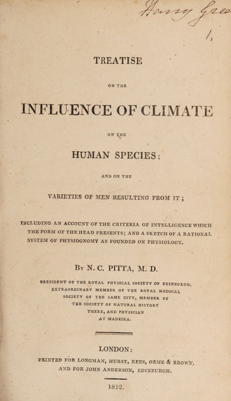 /, TREATISE ON THE INFLUENCE OF CLIMATE ON THE HUMAN SPECIES; AND ON THE VARIETIES OF MEN RESULTING FROM IT ; INCLUDING AN ACCOUNT OF THE CRITERIA OF INTELLIGENCE WHICH THE FORM OF THE HEAD PRESENTS; AND A SKETCH OF A RATIONAL SYSTEM OF PHYSIOGNOMY AS FOUNDED ON PHYSIOLOGY. By N. C. PITTA, M. D. PRESIDENT OP THE ROYAL PHYSICAL SOCIETY OP EDINBURGH, EXTRAORDINARY MEMBER OP THE ROYAL MEDICAL SOCIETY OP THE SAME CITY, MEMBER OP THE SOCIETY OP NATURAL HISTORY THERE, AND PHYSICIAN AT MADEIRA. LONDON: PRINTED FOR LONGMAN, HURST, REES, ORME & BROWN, AND FOR JOHN ANDERSON, EDINBURGH. 1812,