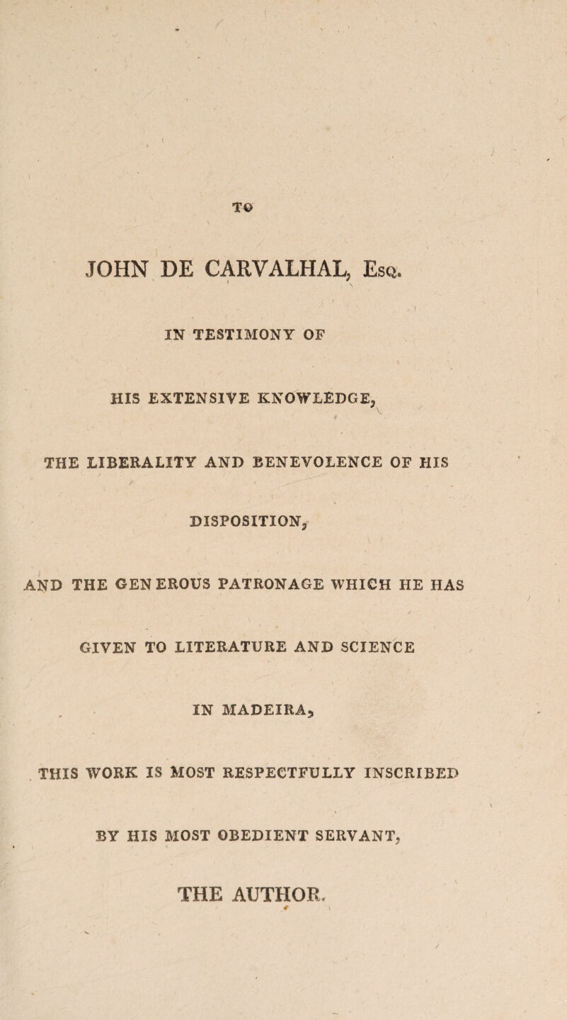 \ TO 1 ■ \ . * i JOHN DE CARVALHAL, Esq. I ' , I IN TESTIMONY OF HIS EXTENSIVE KNOWLEDGE, v THE LIBERALITY AND BENEVOLENCE OF HIS DISPOSITION^ AND THE GENEROUS PATRONAGE WHICH HE HAS / GIVEN TO LITERATURE AND SCIENCE IN MADEIRA., THIS WORK IS MOST RESPECTFULLY INSCRIBED BY HIS MOST OBEDIENT SERVANT, THE AUTHOR, /