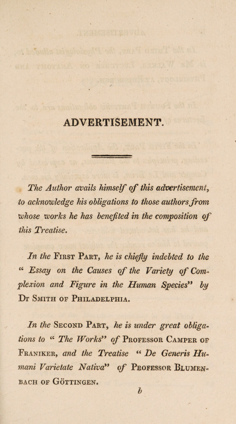 ADVERTISEMENT. The Author avails himself of this advertisement, to acknowledge his obligations to those authors from whose works he has benefted in the composition of this Treatise. In the First Part, he is chiefy indebted to the “ Essay on the Causes of the Variety of Com¬ plexion and Figure in the Human Species39 by Dr Smith of Philadelphia* In the Second Part, he is under great obliga¬ tions to <c The Works99 of Professor Camper op Franiker, and the Treatise *c De Generis Hu- rnani Varietate Nativa” of Professor Blumen- bach of Gottingen, b