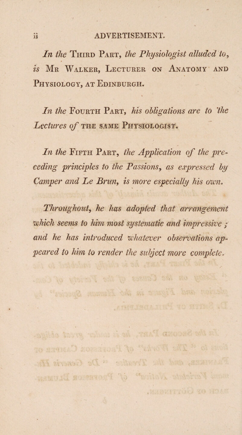 In the Third Part, the Physiologist alluded to, is Mr Walker, Lecturer on Anatomy and Physiology, at Edinburgh. In the Fourth Part, his obligations are to 'the lectures of the same Physiologist. In the Fifth Part, the Application of the pre¬ ceding principles to the Passions, as expressed by Camper and Le Brim, is more especially his own. Throughout, he has adopted that arrangement which seems to him most systematic and impressive ; and he has introduced whatever observations ap¬ peared to him to render the subject more complete*