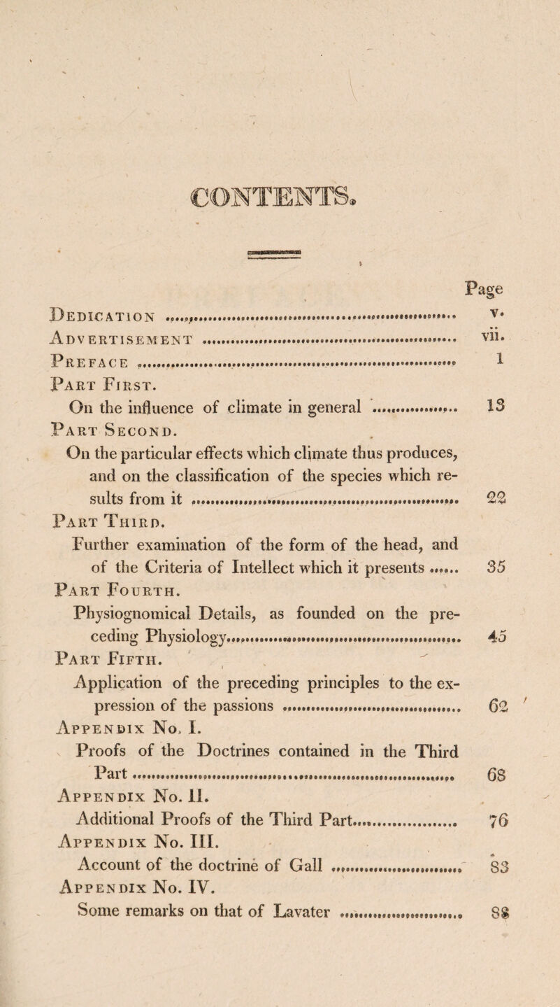 CONTENTS. Page A TW FFTI^FMFIVTT .... 1 Part First. On the influence of climate in general ....... Part Second. On the particular effects which climate thus produces, and on the classification of the species which re¬ sults from it ........ 22 Part Third. Further examination of the form of the head, and of the Criteria of Intellect which it presents ...... 35 Part Fourth. Physiognomical Details, as founded on the pre¬ ceding Physiology....... 45 Part Fifth. Application of the preceding principles to the ex¬ pression of the passions . 62 Appendix No> I. Proofs of the Doctrines contained in the Third Part. 68 Appendix No. II. Additional Proofs of the Third Part..... 76 Account of the doctrine of Gall ... 83 Appendix No. IV. Some remarks on that of Lavater ....„ S£ /