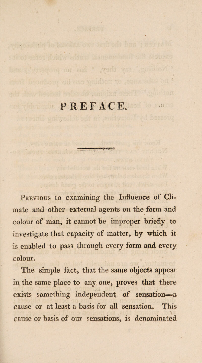 / PREFACE, Previous to examining the Influence of Cli¬ mate and other external agents on the form and i colour of man, it cannot be improper briefly to investigate that capacity of matter, by which it Is enabled to pass through every form and every, colour. The simple fact, that the same objects appear In the same place to any one, proves that there exists something independent of sensation—-a cause or at least a basis for all sensation. This cause or basis of our sensations, is denominated