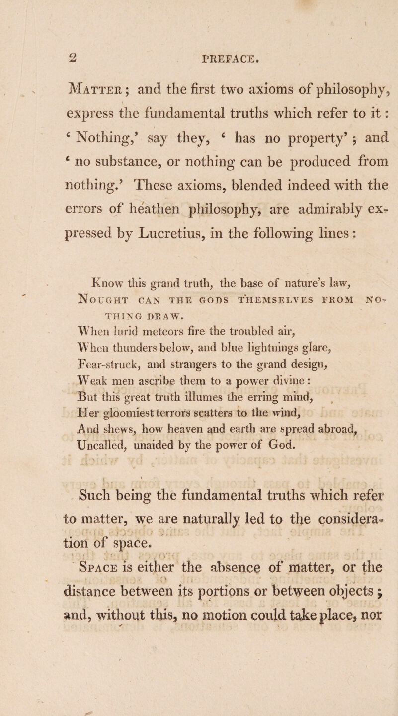 Matter ; and the first two axioms of philosophy, express the fundamental truths which refer to it: 4 Nothing/ say they, c has no property’ ; and 4 no substance, or nothing can be produced from nothing.’ These axioms, blended indeed with the errors of heathen philosophy, are admirably ex¬ pressed by Lucretius, in the following lines: i Know this grand truth, the base of nature’s law, Nought can the gods themselves from no¬ thing DRAW. When lurid meteors fire the troubled air, When thunders below, and blue lightnings glare, Fear-struck, and strangers to the grand design. Weak men ascribe them to a power divine: But this great truth illumes the erring mind, Her gloomiest terrors scatters to the wind, .And shews, how heaven and earth are spread abroad. Uncalled, unaided by the power of God. Such being the fundamental truths which refer to matter, we are naturally led to the considera¬ tion of space. • ’ ‘ ‘: • ■ . j > ' ; ; )' ; •. Space is either the absence of matter, or the distance between its portions or between objects ; and, without this, no motion could take place, nor