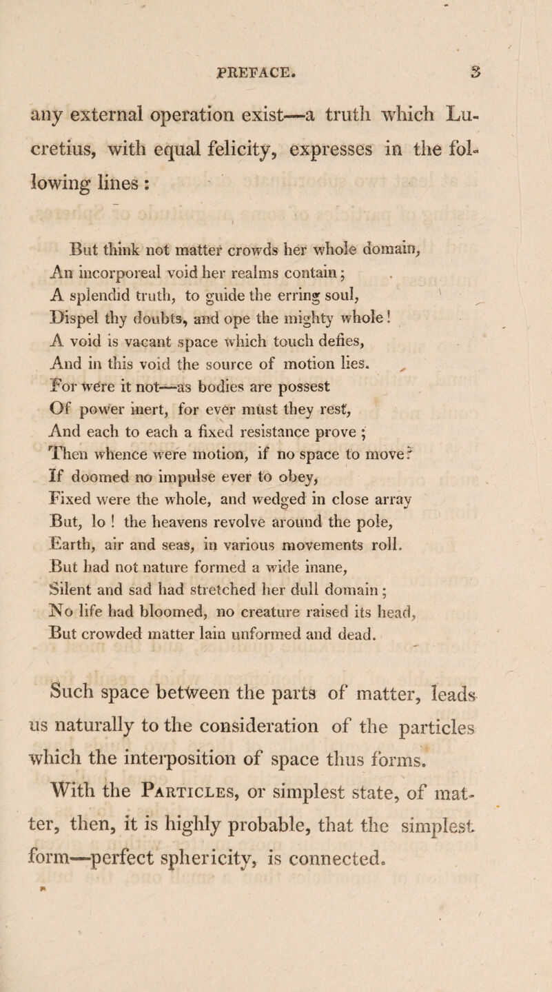 any external operation exist—a truth which Lu¬ cretius, with equal felicity, expresses in the fob But think not matter crowds her whole domain, An incorporeal void her realms contain; A splendid truth, to guide the erring soul, Dispel thy doubts, and ope the mighty whole! A void is vacant space which touch defies, And in this void the source of motion lies. Bor wTre it not—-as bodies are possest Of power inert, for ever must they rest, And each to each a fixed resistance prove ; Then whence w ere motion, if no space to move•? If doomed no impulse ever to obey, Fixed were the whole, and wedged in close array But, lo ! the heavens revolve around the pole, Earth, air and seas, in various movements roll. But had not nature formed a wide inane, Silent and sad had stretched her dull domain; No life had bloomed, no creature raised its head, But crowded matter lain unformed and dead. Such space between the parts of matter, leads us naturally to the consideration of the particles which the interposition of space thus forms. With the Particles, or simplest state, of mat¬ ter, then, it is highly probable, that the simplest form-perfect sphericity, is connected.