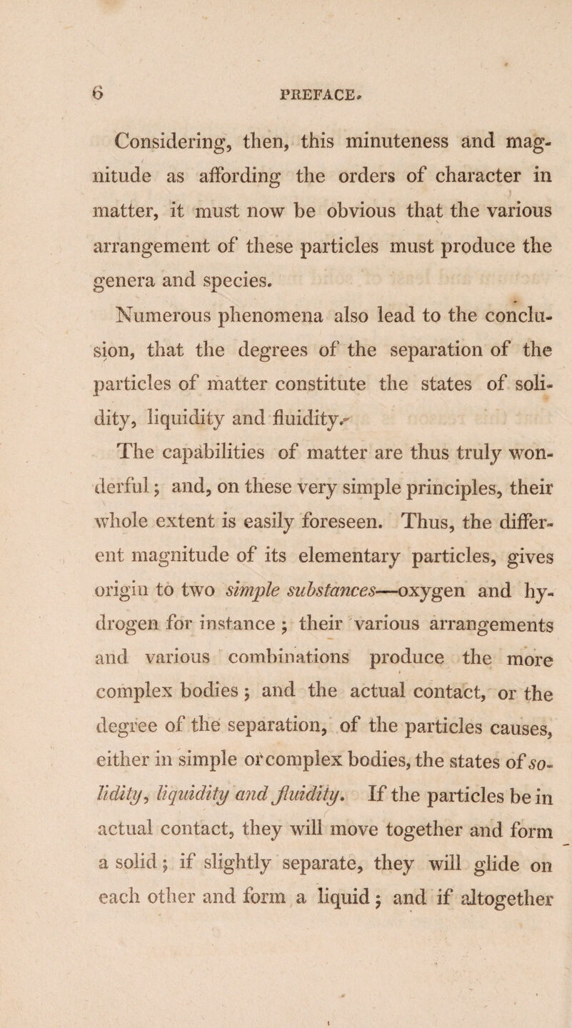 Considering, then, this minuteness and mag¬ nitude as affording the orders of character in } matter, it must now be obvious that the various arrangement of these particles must produce the genera and species. Numerous phenomena also lead to the conclu¬ sion, that the degrees of the separation of the particles of matter constitute the states of soli¬ dity, liquidity and fluidity.-' The capabilities of matter are thus truly won¬ derful ; and, on these very simple principles, their whole extent is easily foreseen. Thus, the differ¬ ent magnitude of its elementary particles, gives origin to two simple substances—oxygen and hy¬ drogen for instance ; their various arrangements and various combinations produce the more complex bodies \ and the actual contact, or the degree of the separation, of the particles causes, either in simple or complex bodies, the states of so- lidity, liquidity and fluidity. If the particles be in actual contact, they will move together and form a solid; if slightly separate, they will glide on each other and form a liquid$ and if altogether i