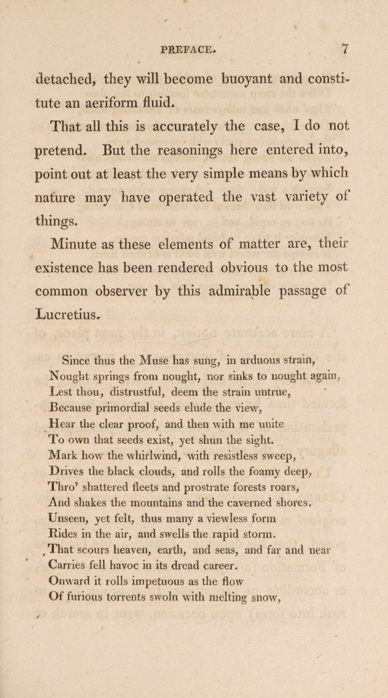 I detached, they will become buoyant and consti¬ tute an aeriform fluid. That all this is accurately the case, I do not pretend. But the reasonings here entered into, point out at least the very simple means by which nature may have operated the vast variety of things. Minute as these elements of matter are, their existence has been rendered obvious to the most common observer by this admirable passage of Lucretius. Since thus the Muse has sung, in arduous strain, Nought springs from nought, nor sinks to nought again, Lest thou, distrustful, deem the strain untrue, Because primordial seeds elude the view, Hear the clear proof, and then with me unite To own that seeds exist, yet shun the sight. Mark how the whirlwind, with resistless sweep, Drives the black clouds, and rolls the foamy deep, Thro’ shattered fleets and prostrate forests roars, And shakes the mountains and the caverned shores. Unseen, yet felt, thus many a viewless form Rides in the air, and swells the rapid storm. #That scours heaven, earth, and seas, and far and near Carries fell havoc in its dread career. Onward it rolls impetuous as the flow Of furious torrents swoln with melting snow.