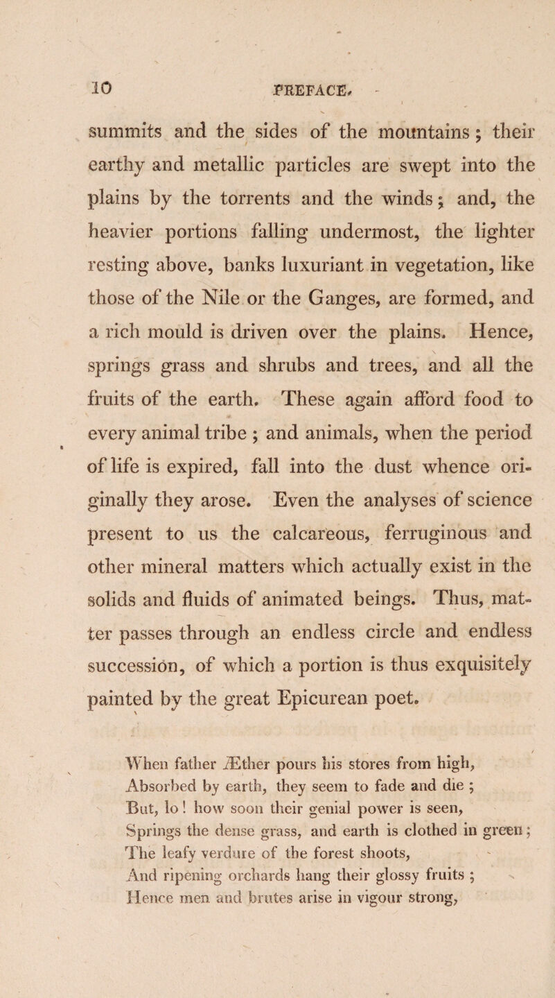 summits and the sides of the mountains ; their earthy and metallic particles are swept into the plains by the torrents and the winds; and, the heavier portions falling undermost, the lighter resting above, banks luxuriant in vegetation, like those of the Nile or the Ganges, are formed, and a rich mould is driven over the plains. Hence, \ springs grass and shrubs and trees, and all the fruits of the earth. These again afford food to every animal tribe ; and animals, when the period of life is expired, fall into the dust whence ori¬ ginally they arose. Even the analyses of science present to us the calcareous, ferruginous and other mineral matters which actually exist in the solids and fluids of animated beings. Thus, mat¬ ter passes through an endless circle and endless succession, of which a portion is thus exquisitely painted by the great Epicurean poet. When father iEther pours his stores from high, Absorbed by earth, they seem to fade and die ; But, lo! how soon their genial power is seen, Springs the dense grass, and earth is clothed in green; The leafy verdure of the forest shoots, And ripening orchards hang their glossy fruits ; Hence men and brutes arise in vigour strong,