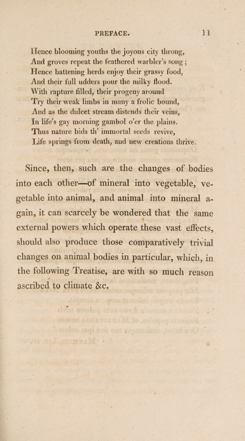 Hence blooming youths the joyous city throng, And groves repeat the feathered warbler’s song; Hence battening herds enjoy their grassy food, And their full udders pour the milky flood. With rapture filled, their progeny around Try their weak limbs in many a frolic bound, And as the dulcet stream distends their veins, In life’s gay morning gambol o’er the plains. Thus nature bids th’ immortal seeds revive, Life springs from death, and new creations thrive. Since, then, such are the changes of bodies into each other—of mineral into vegetable, ve¬ getable into animal, and animal into mineral a- gain, it can scarcely be wondered that the same * external powers which operate these vast effects, should also produce those comparatively trivial changes on animal bodies in particular, which, in the following Treatise, are with so much reason .* ascribed to climate &c«