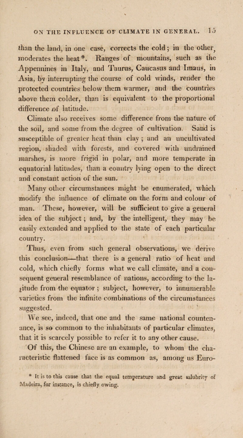 than the land, in one case, corrects the cold; in the other? moderates the heat#. Ranges of mountains, such as the Appennines in Italy, and Taurus, Caucasus and Imaus, in Asia, by interrupting the course of cold winds, render the protected countries below them warmer, and the countries above them colder, than is equivalent to the proportional difference of latitude. Climate also receives some difference from the nature of the soil, and some from the degree of cultivation. Sand is susceptible of greater heat than clay ; and an uncultivated region, shaded with forests, and covered with undrained marshes, is more frigid in polar, and more temperate in equatorial latitudes, than a country lying open to the direct and constant action of the sun. Many other circumstances might be enumerated, which modify the influence of climate on the form and colour of man. These, however, will be sufficient to give a general idea of the subject; and, by the intelligent, they may be easily extended and applied to the state of each particular country. Thus, even from such general observations, we derive this conclusion—that there is a general ratio of heat and cold, which chiefly forms what we call climate, and a con- sequent general resemblance of nations, according to the la¬ titude from the equator ; subject, however, to innumerable varieties from tiie infinite combinations of the circumstances suggested. i We see, indeed, that one and the same national counten¬ ance, is so common to the inhabitants of particular climates, that it is scarcely possible to refer it to any other cause. Of this, the Chinese are an example, to whom the cha¬ racteristic flattened face is as common as, among us Euro- * It is to this cause that the equal temperature and great salubrity of Madeira, for instance, is chiefly owing.