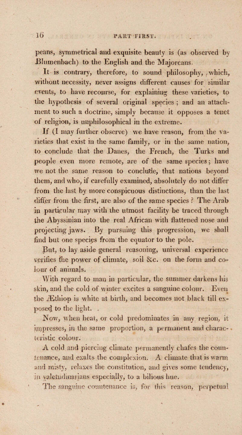 peans, symmetrical and exquisite beauty is (as observed by Blumenbacli) to the English and the Majorcans. It is contrary, therefore, to sound philosophy, which, without necessity, never assigns different causes for similar events, to have recourse, for explaining these varieties, to the hypothesis of several original species ; and an attach¬ ment to such a doctrine, simply because it opposes a tenet of religion, is unphilosophical in the extreme. If (I may further observe) we have reason, from the va¬ rieties that exist in the same family, or in the same nation, to conclude that the Danes, the French, the Turks and people even more remote, are of the same species; have we not the same reason to conclude, that nations beyond them, and who, if carefully examined, absolutely do not differ from the last by more conspicuous distinctions, than the last differ from the first, are also of the same species ? The Arab in particular may with the utmost facility be traced through the Abyssinian into the real African with flattened nose and projecting jaws. By pursuing this progression, we shall find but one species from the equator to the pole. But, to lay aside general reasoning, universal experience verifies the power of climate, soil &c. on the form and co¬ lour of animal s. With regard to man in particular, the summer darkens his skin, and the cold of winter excites a sanguine colour. Even the iEthiop is white at birth, and becomes not black till ex¬ posed, to the light. . How, when heat, or cold predominates in any region, it impresses, in the same proportion, a permanent and charac¬ teristic colour. A cold and piercing climate permanently chafes the coun¬ tenance, and exalts the complexion. A climate that is warm and misty, relaxes the constitution, and gives some tendency, ;n valetudinarians especially, to a bilious hue. The sanguine countenance is, for this reason, perpetual /