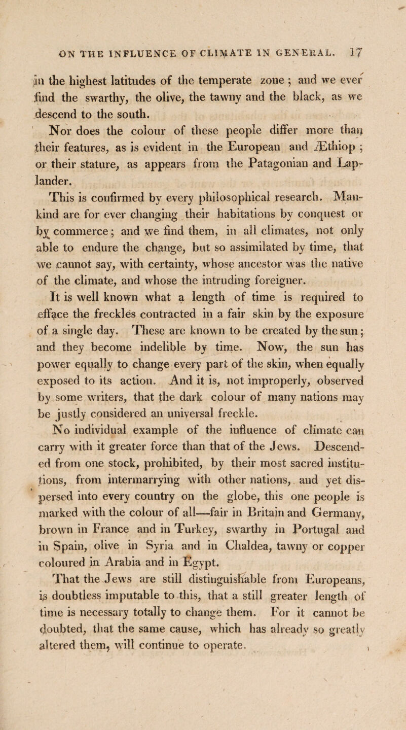 in the highest latitudes of the temperate zone ; and we ever find the swarthy, the olive, the tawny and the black, as vre descend to the south. Nor does the colour of these people differ more thaij their features, as is evident in the European and iEthiop ; or their stature, as appears from the Patagonian and Lap¬ lander. This is confirmed by every philosophical research. Man¬ kind are for ever changing their habitations by conquest or by commerce; and we find them, in all climates, not only able to endure the change, but so assimilated by time, that we cannot say, with certainty, whose ancestor was the native of the climate, and whose the intruding foreigner. It is well known what a length of time is required to efface the freckles contracted in a fair skin by the exposure of a single day. These are known to be created by the sun; and they become indelible by time. Now, the sun has power equally to change every part of the skin, when equally exposed to its action. And it is, not improperly, observed by some writers, that the dark colour of many nations may be justly considered an universal freckle. No individual example of the influence of climate can carry with it greater force than that of the Jews. Descend¬ ed from one stock, prohibited, by their most sacred institu¬ tions, from intermarrying with other nations, and yet dis¬ persed into every country on the globe, this one people is marked with the colour of all-—fair in Britain and Germany, brown in France and in Turkey, swarthy in Portugal and in Spain, olive in Syria and in Chaldea, tawny or copper coloured in Arabia and in Egypt. That the Jews are still distinguishable from Europeans, L doubtless imputable to this, that a still greater length of time is necessary totally to change them. For it cannot be doubted, that the same cause, which has already so greatly altered them, will continue to operate.