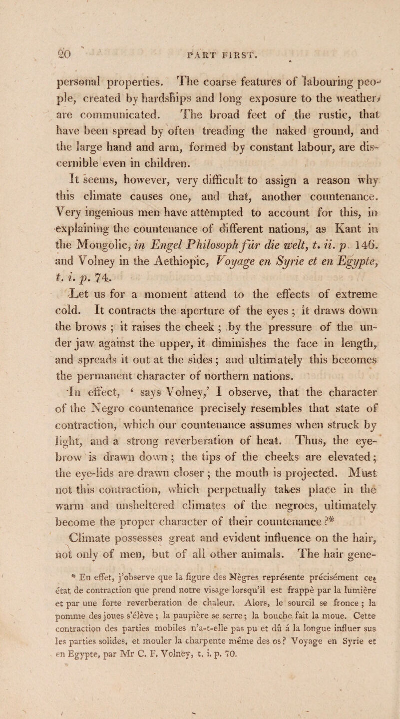 personal properties. The coarse features of labouring peo^ pie, created by hardships and long exposure to the weather/ are communicated. The broad feet of the rustic, that have been spread by often treading the naked ground, and the large hand and arm, formed by constant labour, are dis¬ cernible even in children. It seems, however, very difficult to assign a reason why this climate causes one, and that, another countenance. Very ingenious men have attempted to account for this, in explaining the countenance of different nations, as Kant in the Mongolic, in Engel Philosophf ur die welt, t. ii. p 146. and Volney in the Aethiopic, Voyage en Syrie et en Egypt e, t. i. p. 74. Let us for a moment attend to the effects of extreme cold. It contracts the aperture of the eyes ; it draws down the brows ; it raises the cheek ; by the pressure of the un¬ der jaw against the upper, it diminishes the face in length, and spreads it out at the sides; and ultimately this becomes the permanent character of northern nations. In effect, 4 says Volney/ I observe, that the character of the Negro countenance precisely resembles that state of contraction, which our countenance assumes when struck by light, and a strong reverberation of heat. Thus, the eye¬ brow is drawn down; the tips of the cheeks are elevated; the eye-lids are drawn closer ; the mouth is projected. Must not this contraction, which perpetually takes place in the warm and unsheltered climates of the negroes, ultimately become the proper character of their countenance Climate possesses great and evident influence on the hair, not only of men, but of all other animals. The hair gene- * En effet, j’observe que la figure des Negres represente predsement cef: etat de contraction que prend notre visage lorsqu’il est frappe par la lumiere et par une forte reverberation de cbaleur. Alors, le sourcil se fronce ; la pomme desjoues s’eleve ; la paupiere se serre; la bouche fait la moue. Cette contraction des parties mobiles n’a-t-elle pas pu et du a la longue influer sus les parties solides, et mouler la charpente meme des os? Voyage en Syrie et