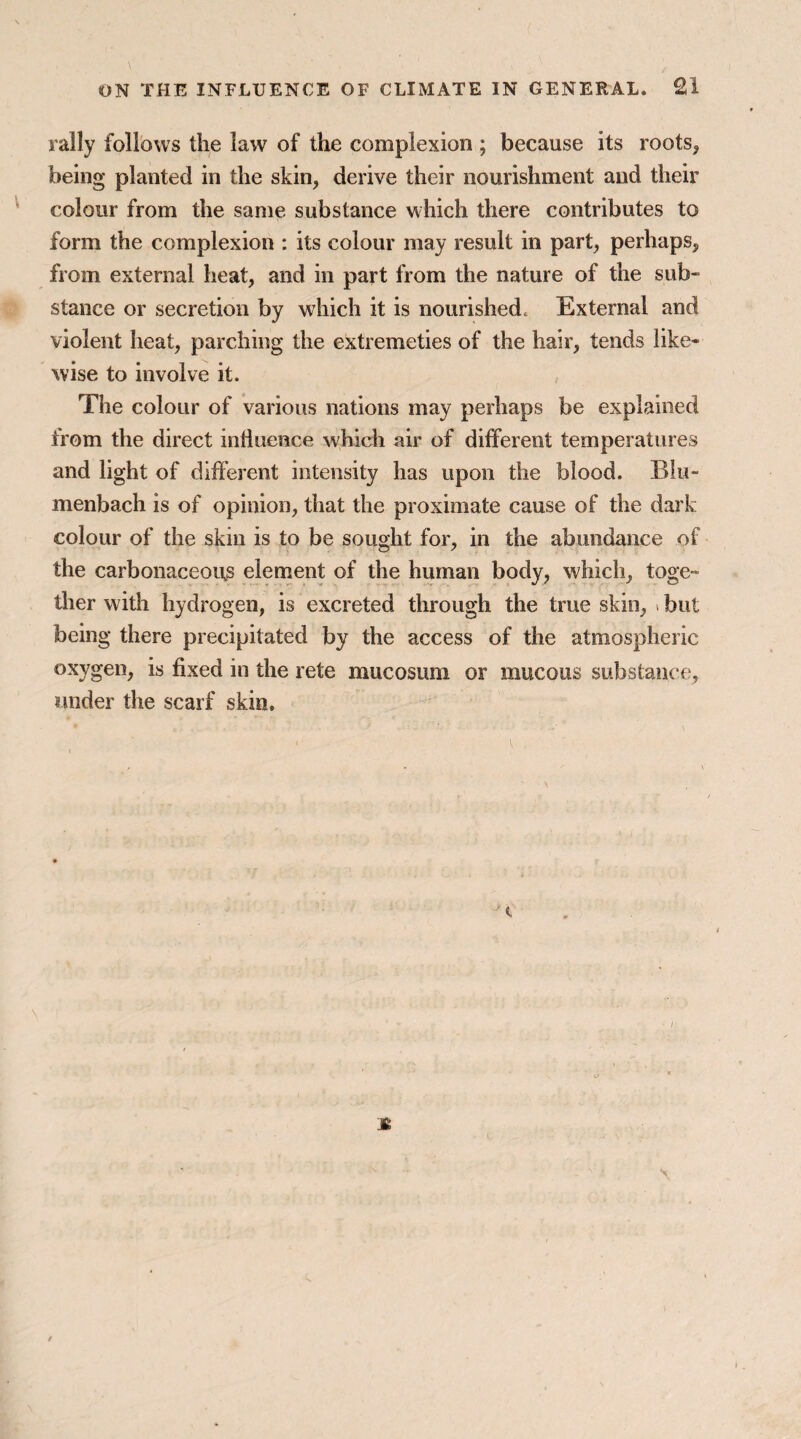 rally follows the law of the complexion ; because its roots, being planted in the skin, derive their nourishment and their colour from the same substance which there contributes to form the complexion : its colour may result in part, perhaps, from external heat, and in part from the nature of the sub¬ stance or secretion by which it is nourished^ External and violent heat, parching the extremeties of the hair, tends like¬ wise to involve it. The colour of various nations may perhaps be explained from the direct influence which air of different temperatures and light of different intensity has upon the blood. Bin- menbach is of opinion, that the proximate cause of the dark colour of the skin is to be sought for, in the abundance of the carbonaceous element of the human body, which, toge¬ ther with hydrogen, is excreted through the true skin, i but being there precipitated by the access of the atmospheric oxygen, is fixed in the rete mucosum or mucous substance, under the scarf skin.