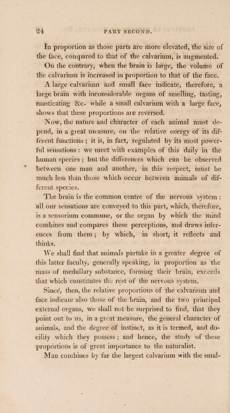 In proportion as those parts are more elevated, the size of the face, compared to that of the calvarium, is augmented. On the contrary, when the brain is large, the volume of the calvarium is increased in proportion to that of the face. A large calvarium and small face indicate, therefore, a large brain with inconsiderable organs of smelling, tasting, masticating &c. while a small calvarium with a large face, shows that these proportions are reversed. Now', the nature and character of each animal must de¬ pend, in a great measure, on the relative energy of its dif¬ ferent functions ; it is, in fact, regulated by its most power¬ ful sensations : we meet with examples of this daily in the human species ; but the differences which can be observed between one man and another, in this respect, must be much less than those which occur between animals of dif¬ ferent species. The brain is the common centre of the nervous system : all our sensations are conveyed to this part, which, therefore, is a sensorium commune, or the organ by which the mind combines and compares these perceptions, and draw's infer¬ ences from them; by which, in short, it reflects and thinks. We shall find that animals partake in a greater degree of this latter faculty, generally speaking, in proportion as the mass of medullary substance, forming their brain, exceeds that which constitutes the rest of the nervous system. * * Since, then, the relative proportions of the calvarium and face indicate also those of the brain, and the tw7o principal external organs, w'e shall not be surprised to find, that they point out to us, in a great measure, the general character of animals, and the degree of instinct, as it is termed, and do¬ cility which they possess ; and hence, the study of these proportions is of great importance to the naturalist. far the largest calvarium with the smal- Man combines by