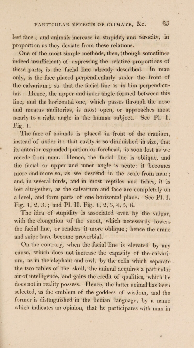 lest face ; and animals increase in stupidity and ferocity, in proportion as they deviate from these relations. One of the most simple methods, then, (though sometimes indeed insufficient) of expressing the relative proportions of these parts, is the facial line already described. In man only, is the face placed perpendicularly under the front of the calvarium ; so that the facial line is in him perpendicu¬ lar. Hence, the upper and inner angle formed between this line, and the horizontal one, which passes through the nose and meatus auditories, is most open, or approaches most nearly to a right angle in the human subject. See PI. I. Pig. 1. The face of animals is placed in front of the cranium, instead of under it: that cavity is so diminished in size, that its anterior expanded portion or forehead, is soon lost as we recede from man. Hence, the facial line is oblique, and the facial or upper and inner angle is acute: it becomes more and more so, as wre descend in the scale from man; and, in several birds, and in most reptiles and fishes, it is lost altogether, as the calvarium and face are completely on a level, and form parts of one horizontal plane. See PI. I. Fig. 1, % 3. ; and PL II. Fig. 1, 2, 3, 4, 5, 6. The idea of stupidity is associated even by the vulgar, with the elongation of the snout, which necessarily lowers the facial line, or renders it more oblique; hence the crane and snipe have become proverbial. On the contrary, when the facial line is elevated by any cause, which does not increase the capacity of the calvari¬ um, as in the elephant and owl, by the cells which separate the two tables of the skull, the animal acquires a particular air of intelligence, and gains the credit of qualities, which he does not in reality possess. Hence, the latter animal has been selected, as the emblem of the goddess of wisdom, and the former is distinguished in the Indian language, by a name which indicates an opinion, that he participates with man in