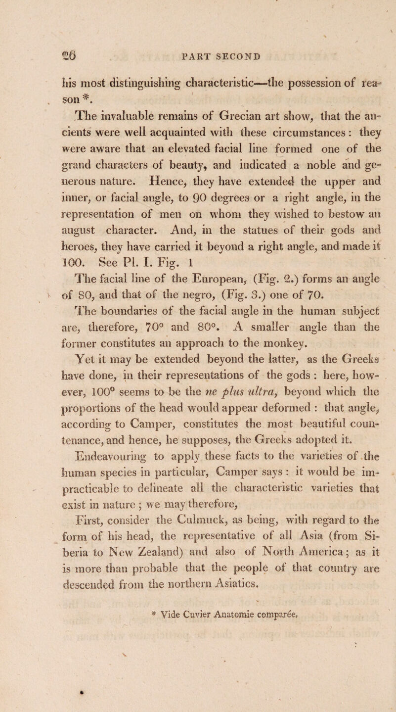 his most distinguishing characteristic—the possession of rea son The invaluable remains of Grecian art show, that the an¬ cients were well acquainted with these circumstances : they were aware that an elevated facial line formed one of the grand characters of beauty, and indicated a noble and ge¬ nerous nature. Hence, they have extended the upper and inner, or facial angle, to 90 degrees or a right angle, in the representation of men on whom they wished to bestow an august character. And, in the statues of their gods and heroes, they have carried it beyond a right angle, and made it 100. See PL I. Fig. 1 The facial line of the European, (Fig. 2.) forms an angle of 80, and that of the negro, (Fig. 3.) one of 70. The boundaries of the facial angle in the human subject are, therefore, 70° and 80°. A smaller angle than the former constitutes an approach to the monkey. Yet it may be extended beyond the latter, as the Greeks have done, in their representations of the gods : here, how¬ ever, 100° seems to be the ne plus ultra, beyond which the proportions of the head would appear deformed : that angle, according to Camper, constitutes the most beautiful coun¬ tenance, and hence, he supposes, the Greeks adopted it. Endeavouring to apply these facts to the varieties of the human species in particular, Camper says : it would be im¬ practicable to delineate all the characteristic varieties that exist in nature ; we may therefore, First, consider the Culmuck, as being, with regard to the form of his head, the representative of all Asia (from Si¬ beria to New Zealand) and also of North America; as it is more than probable that the people of that country are descended from the northern Asiatics. * Vide Cuvier Anatomic comparee.